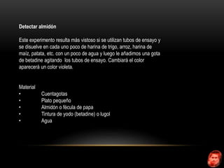 Detectar almidón 
Este experimento resulta más vistoso si se utilizan tubos de ensayo y 
se disuelve en cada uno poco de harina de trigo, arroz, harina de 
maíz, patata, etc. con un poco de agua y luego le añadimos una gota 
de betadine agitando los tubos de ensayo. Cambiará el color 
aparecerá un color violeta. 
Material 
• Cuentagotas 
• Plato pequeño 
• Almidón o fécula de papa 
• Tintura de yodo (betadine) o lugol 
• Agua 
 