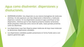 Agua como disolvente: dispersiones y
disoluciones.
 DISPERSIÓN ACUOSA: Una dispersión es una mezcla homogénea de moléculas
distintas. En ella aparecen una fase dispersante o disolvente y moléculas
dispersas o solutos. En las dispersiones acuosas el agua constituye la fase
dispersante, mientras que la fase dispersa presenta amplias variaciones:
desde pequeñas moléculas como cloruro de sodio, hasta grandes proteínas
como las albúminas.
 Las dispersiones cuya fase dispersa posee moléculas de baja masa molecular
se denominan dispersiones coloidales.
 Las dispersiones coloidales pueden presentarse en forma fluida (sol) o con
aspecto gelatinoso (gel)
 