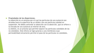  Propiedades de las dispersiones.
La adsorción es un proceso por el cual las partículas de una sustancia son
atraídas hacia la superficie de un sólido o de una partícula coloidal en
suspensión. No debes confundir la adsorción con la absorción, que se refiere a
la entrada de una sustancia al interior de otra.
La diálisis, es un proceso que permite separar las partículas coloidales de las
no coloidales. Este efecto se logra gracias a una membrana cuya
permeabilidad únicamente permite el paso de las partículas no coloidales.
 