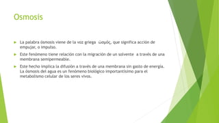 Osmosis
 La palabra ósmosis viene de la voz griega ὠσμός, que significa acción de
empujar, o impulso.
 Este fenómeno tiene relación con la migración de un solvente a través de una
membrana semipermeable.
 Este hecho implica la difusión a través de una membrana sin gasto de energía.
La ósmosis del agua es un fenómeno biológico importantísimo para el
metabolismo celular de los seres vivos.
 