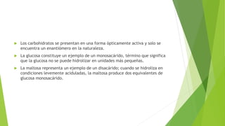 Los carbohidratos se presentan en una forma ópticamente activa y solo se
encuentra un enantiómero en la naturaleza.
 La glucosa constituye un ejemplo de un monosacárido, término que significa
que la glucosa no se puede hidrolizar en unidades más pequeñas.
 La maltosa representa un ejemplo de un disacárido; cuando se hidroliza en
condiciones levemente aciduladas, la maltosa produce dos equivalentes de
glucosa monosacárido.
 