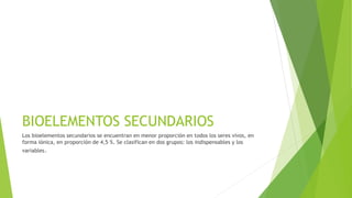 BIOELEMENTOS SECUNDARIOS
Los bioelementos secundarios se encuentran en menor proporción en todos los seres vivos, en
forma iónica, en proporción de 4,5 %. Se clasifican en dos grupos: los indispensables y los
variables.
 