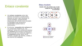 Enlace covalente
 Un enlace covalente entre dos
átomos se produce cuando estos
átomos se unen, para alcanzar el
octeto estable, compartiendo
electrones del último nivel (excepto
el Hidrógeno que alcanza la
estabilidad cuando tiene 2
electrones).
 El término esqueleto de carbono de
un compuesto orgánico es, las
cadenas, ramas y/o anillos de átomos
de carbono que forman la base de la
estructura de una molécula orgánica.
El esqueleto puede tener otros
átomos o grupos de átomos, unidos a
sus átomos de carbono.
 