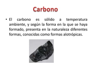 • El carbono es sólido a temperatura
  ambiente, y según la forma en la que se haya
  formado, presenta en la naturaleza diferentes
  formas, conocidas como formas alotrópicas.
 