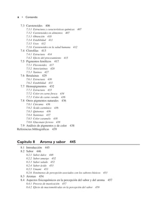7.3 Carotenoides 406
7.3.1 Estructura y características químicas 407
7.3.2 Carotenoides en alimentos 407
7.3.3 Obtención 410
7.3.4 Estabilidad 411
7.3.5 Usos 412
7.3.6 Carotenoides en la salud humana 412
7.4 Clorofilas 413
7.4.1 Estructura 414
7.4.2 Efecto del procesamiento 415
7.5 Pigmentos fenólicos 417
7.5.1 Flavonoides 417
7.5.2 Antocianinas 420
7.5.3 Taninos 427
7.6 Betalainas 429
7.6.1 Estructura 430
7.6.2 Estabilidad 431
7.7 Hemopigmentos 432
7.7.1 Estructura 433
7.7.2 Color en carne fresca 434
7.7.3 Color de carne curada 436
7.8 Otros pigmentos naturales 436
7.8.1 Cúrcuma 436
7.8.2 Ácido carmínico 436
7.8.3 Quinonas 436
7.8.4 Xantonas 437
7.8.5 Color caramelo 438
7.8.6 Gluconato ferroso 438
7.9 Análisis de pigmentos y de color 438
Referencias bibliográficas 439
Capítulo 8 Aroma y sabor 445
8.1 Introducción 445
8.2 Sabor 446
8.2.1 Sabor dulce 448
8.2.2 Sabor amargo 452
8.2.3 Sabor salado 452
8.2.4 Sabor ácido 453
8.2.5 Umami 453
8.2.6 Fenómenos de percepción asociados con los sabores básicos 453
8.3 Aromas 454
8.4 Aspectos fisicoquímicos en la percepción del sabor y del aroma 457
8.4.1 Proceso de masticación 457
8.4.2 Efecto de macromoléculas en la percepción del sabor 459
x • Contenido
 