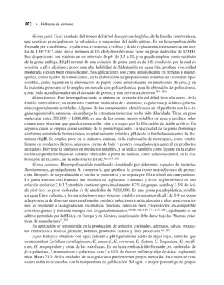 Goma gatti. Es el exudado del tronco del árbol Anogeissus latifolia, de la familia combretácea,
que contiene principalmente la sal cálcica y magnésica del ácido gáttico. Es un heteropolisacárido
formado por L-arabinosa, D-galactosa, D-manosa, D-xilosa y ácido D-glucurónico en una relación mo-
lar de 10:6:2:1:2, más trazas menores al 1% de 6-deoxihexosas; tiene un peso molecular de 12,000.
Sus dispersiones son estables en un intervalo de pH de 3.5 a 10, y se puede emplear como sustituto
de la goma arábiga. El pH normal de una solución de goma gatti es de 4.8, condición por la cual es
sensible a pHs alcalinos; posee una alta habilidad de hidratación en agua fría, produce viscosidad
moderada y es un buen emulsificante. Sus aplicaciones son como emulsificante en bebidas y mante-
quillas, como fijador de saborizantes, en la elaboración de preparaciones estables de vitaminas lipo-
solubles, como ligante en la elaboración de papel, como emulsificante en emulsiones de cera, y en
la industria petrolera se le emplea en mezcla con poliacrilamida para la obtención de poliestireno,
como lodo acondicionador en el drenado de pozos, y con polvos explosivos.184, 204
Goma karaya. Este heteropolisacárido se obtiene de la exudación del árbol Sterculia urens, de la
familia esterculiácea; su estructura contiene moléculas de L-ramnosa, D-galactosa y ácido D-galactu-
rónico parcialmente acetiladas. Algunos de los componentes identificados en el producto son la a-D-
galactopiranosil-L-ramnosa, sin embargo la estructura molecular no ha sido dilucidada. Tiene un peso
molecular entre 300,000 y 1,000,000; es una de las gomas menos solubles en agua y produce solu-
ciones muy viscosas que pueden desarrollar olor a vinagre por la liberación de ácido acético. En
algunos casos se emplea como sustituto de la goma tragacanto. La viscosidad de la goma disminuye
conforme aumenta la fuerza iónica; es relativamente estable a pH ácido si fue hidratada antes de dis-
minuir el pH. Se emplea poco en la industria cárnica, en la elaboración de merengues, como estabi-
lizante en productos lácteos, aderezos, crema de batir y postres congelados (en general en productos
aereados). Previene la sinéresis en productos untables, y se utiliza también como ligante en la elabo-
ración de productos bajos en calorías fabricados a partir de harinas, como adhesivo dental, en la ela-
boración de laxantes, en la industria textil etc.66, 185, 205
Goma xantano. Heteropolisacárido ramificado sintetizado por diferentes especies de bacterias
Xanthomonas, principalmente X. campestris, que produce la goma como una cobertura de protec-
ción. Después de su producción el medio se pasteuriza y se separa por filtración el microorganismo.
La goma xantano está formada por residuos de D-glucosa, D-manosa y ácido D-glucurónico en una
relación molar de 2.8:3.2; también contiene aproximadamente 4.7% de grupos acetilo y 3.5% de áci-
do pirúvico; su peso molecular es de alrededor de 3,000,000. Es una goma pseudoplástica, soluble
en agua fría o caliente, y forma soluciones muy viscosas estables en un rango de pH de 1-9 así como
a la presencia de diversas sales en el medio; produce soluciones traslúcidas aún a altas concentracio-
nes, es resistente a la degradación enzimática, funciona como un buen crioprotector, es compatible
con otras gomas y presenta sinergia con los galactomananos.49, 66, 108, 145, 177, 187, 208 Legalmente es un
aditivo permitido por la FDA y, en Europa y en México, su aplicación debe darse bajo las “buenas prác-
ticas de manufactura”.203
Su aplicación se recomienda en la producción de artículos cocinados, aderezos, salsas, produc-
tos elaborados a base de jitomate, bebidas, productos lácteos y fruta procesada.66, 187
Agar. Extracto obtenido con agua caliente a pH ligeramente ácido de algas rojas, entre las que
se encuentran Gelidium cartilagineum, G. amansii, G. corneum, G. liatum, G. linguatum, G. pacifi-
cum, G. sesquipedale y otras de las rodofíceas. Es un heteropolisacárido formado por moléculas de
b-D-galactosa, 3,6-anhidro-a-L-galactosa, con 5 a 10% de ésteres sulfato y algo de ácido D-glucuró-
nico. Hasta 21% de las unidades de a-D-galactosa pueden tener grupos metoxilo, los cuales se con-
sidera están relacionados con la temperatura de gelificación del agar; a mayor porcentaje de grupos
102 • Hidratos de carbono
 