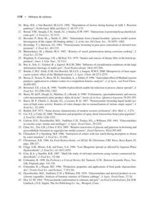 20. Berg, H.E. y Van Boeckel, M.A.J.S. 1994. “Degradation of lactose during heating of milk 1: Reaction
pathways”, Netherlands Milk and Dairy J., 48:157-175.
21. Bernal, V.M., Smajda, C.H., Smith, J.L. y Stanley, D.W. 1987. “Interactions in protein/polysaccharide/cal-
cium gels”, J. Food Sci., 52:1121.
22. Bersuder, P., Hole, M., y Smith, G. 2001. “Antioxidants from a heated histidineglucose model system.
Investigation of the copper (II) binding ability”, J. of the Am. Oil Chem. Soc., 78:10791082.
23. Beveridge, T. y Harrison, J.E. 1984. “Nonenzymatic browning in pear juice concentrate at elevated tem-
peratures”, J. Food Sci., 49:1335.
24. Bhattacharya, M. y Hanna, M.A. 1987. “Kinetics of starch gelatinization during extrusion cooking”, J.
Food Sci., 52:764.
25. Bingham, S., Cummings, J.H. y McNeil, N.I. 1979. “Intakes and sources of dietary fiber in the british po-
pulation”, Amer. J. Clin. Nutr., 32:1313.
26. Bot, A., Erle, U., Vreeker, R. y Agterof, W.G.M. 2004. “Influence of crystallisation conditions on the large
deformation rheology of inulin gels”, Food Hydrocolloids, 18(4):547-556.
27. Brands, C.M.J. Alink, G.M.,Van Boeckel, M.A.J.S. y Jongen, W.M.F. 2000. Mutagenicity of heat sugar-
casein system: effect of the Maillard reaction”, J. Agric. Chem. 48:2271-2275.
28. Bressa, F., Tesson, N., Rosa, M. D., Sensidoni, A., y Tubaro, F. 1996. “Antioxidant effect of Maillard reaction
products: application to a butter cookie of a competition kinetics analysis”, J. of Agric. and Food Chem.,
44:692-695.
29. Brummel, S.E. y Lee, K. 1990. “Soluble hydrocolloids enable fat reduction in process cheese spreads”, J.
Food Sci., 55:1290-1292, 1307.
30. Buera, M. del P., Hough, G., Martínez, E. y Resnik, S. 1990. “Colorimetric, spectrophotometric and sensory
color measurementod a dairy product: dulce de leche”, Anales de la Asoc. Química Argentina 78:291-295.
31. Buera, M. P., Chirife, J., Resnik, S.L. y Lozano, R. D. 1987. “Nonenzymatic browning liquid model sys-
tems of high water activity: Kinetics of color changes due to caramelization of various single sugars”, J.
Food Sci., 52:1059.
32. Burkitt, D.P. 1973. “Some disease characteristics of modern western civilization”, Brit. Med. J., 1:274.
33. Cai, Y.Z. y Corke, H. 2000. “Production and properties of spray dried Amaranthus betacyanin pigments”,
J. Food Sci. 65(6):1248-1252.
34. Carlson, D.G., Daxenbichler, M.E., VanEtten, C.H., Tookey, H.L. y Williams, P.H. 1981. “Glucosinolates
in crucifer crops: turnips and rutabages”, J. Agric. Food Chem., 29:1235.
35. Chen, S.L.,Yin, S.H. y Chen, C.H.S. 2005. “Relative reactivities of glucose and galactose in browning and
pyruvaldehide formation in sugar/glycine model systems”, Food Chemistry, 92(4):597-605.
36. Chinachoti, P. y Steinberg, M.P. 1986. “Interaction of solutes with raw starch during desorption as shown
by water retention”, J. Food Sci., 51:450.
37. Christensen, S.H. 1986. En Food Hydrocolloids, vol III Ed. M. Glicksman, CRC Press, Boca Raton, Fl,
págs. 206-227.
38. Clegg, S.M., Moore, A.K. and Jones, S.A. 1996. “Low Margarine spreads as affected by Aqueous Phase
Hydrocolloids”, J. Food Sci., 61:1073-1079.
39. Coia, K.A. y Stauffer, K.R. 1987. “Shelf life study of oil/water emulsions using various commercial hy-
drocolloids”, J. Food Sci., 52:166.
40. Crittenden, R. 1999. En Prebiotics a Critical Review Ed. Tannock, G.W., Horizon Scientific Press, Nor-
folk, England, págs. 141-156.
41. Crittenden, R. y Playne, M.J. 1996. “Production, properties and applications of food grade oligosacchari-
des”, Trends Food Sci. and Technol., 7:353-361.
42. Daxenbichler, M.E., VanEtten, C.H. y Williams, P.H. 1979. “Glucosinolates and derived products in cru-
ciferous vegetables. Analysis of fourteen varieties of Chinese cabbage”, J. Agric. Food Chem., 27:34.
43. Dea, I.C.M. 1982. “Polysaccharide conformation in solutions and gels”, en Food Carbohydrates, Ed. D.R.
Lineback y G.E. Inglett, The Avi Publishing Co. lnc., Westport, Conn.
110 • Hidratos de carbono
 
