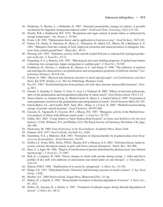 44. Delahunty, T., Recher, L. y Hollander, D. 1987. “Intestinal permeability changes in rodents: A possible
mechanism for degraded carrageenan-induced colitis”, Food and Chem. Toxicology 25(2):113-118.
45. Dwelle, R.B. y Stallknecht, B.F. 1978. “Respiration and sugar content of potato tubers as influenced by
storage temperature”, Am. Potato J., 55:561.
46. Evans, L.B. 1982. “Optimization theory and its application in food processing”, Food Technol., 36(7):101.
47. Felton, J.S., Healy, S., Stuermer, D., Berry, C., Timourion, H., Hatch, F.T., Morris, M. y Bjeldanes, L. F.
1981. “Mutagens from the cooking of food. Improved extraction and characterization of mutagenic frac-
tions from cooked ground beef”, Mutat Res., 88:33.
48. Fleming, S.E. 1982. “Flatulence activity of the smooth-seeded field pea as indicated by hydrogen produc-
tion in the rat”, J. Food Sci., 47:12.
49. Foegeding, E.A. y Ramsey, S.R. 1987. “Rheological and water holding properties of gelled meat batters
containing iota carrageenan, kappa carrageenan or xanthan gum”, J. Food Sci., 52:549.
50. Fredrikson, H., Silverio, J., Anderson, R., Eliason, A. C. and Åman, P., 1998. “The influence of amylose
and amylopectin characteristics on gelatinization and retrogradation properties of different starches” Car-
bohydrate Polymers, 38:119-134.
51. French, D. 1969. “Physical and chemical structure of starch and glycogen”, en Carbohydrates and their
Roles, Ed. H.W. Schultz et al., The Avi Publishing, Westport, Conn.
52. Fry, S.C. 1983. “Feruloylated pectins from primary cell wall: their structure and possible functions”, Plan-
ta, 86:1.
53. Funami, T., Kataoka,Y., Omoto, T., Goto,Y., Asai, I. y Nishinari, K. 2005. “Effects of non-ionic polysaccha-
rides on the gelatinization and retrogradation behaviour of wheat starch”, Food Hydrocolloids 19(1):1-13.
54. Garcia-Alonso, A., Jiménez-Escig, A., Martín-Carrón, N., Bravo, L. y Saura-Calixto, F. 1999. “Assessment of
some parameters involved in the gelatinization and retrogradation of starch”, Food Chemistry 66(2):181-187.
55. García-Baños, J.L., del Castillo, M.D., Sanz, M.L., Olano, A. y Corzo, N. 2005. “Maillard reaction during
storage of powder enteral formulas”, Food Chemistry, 89:555-560.
56. Gazzani, G., Vagnarelli, P., Cuzzoni, M.T. y Mazza, P.G. 1987. “Mutagenic activity of the Maillard reac-
tion products of ribose with different amino acids”, J. Food Sci., 52:757.
57. Gidley, M.J. 2002. “Using Nature to Tailor Hydrocolloid Systems” en Gums and Stabilizers for the food
Industry 11 Eds. Williams, P.A. and Phillips, G.O. The Royal Society of Chemistry, Wrextham, UK, págs.
281-288.
58. Glicksman, M. 1969. Gum Technology in the Food Industry, Academic Press, Nueva York.
59. Graham, H.D. 1977. Food Colloids, Avi Pub. Co., USA.
60. Greenberg, N.A. y Mahoney, R.R. 1983. “Formation of oligosaccharides by b-galactosidase from Strep-
tococcus thermophilus”, Food Chemistry, 10:195.
61. Griffin, I.J., Penni, M.D., Hicks, P.M.D., Heaney, R.P. y Abramsa, S.A. 2003. “Enriched chicory inulin in-
creases calcium absorption mainly in girls with lower calcium absorption”, Nutrit. Res., 901-909.
62. Haas, U. y Jager, M. 1986. “Degree of esterification of pectins determined by photoacoustic near infrared
spectroscopy”, J. Food Sci., 51:1087.
63. Hall, G. y Lingnert, H. 1984. “Flavor changes in whole milk powder during storage. 1. Odor and flavor
profiles of dry milk with additions of antioxidants and stored under air and nitrogen”, J. Food Quality,
7(2):131.
64. Hansen, P.M.T. 1968. “Stabilization of a-casein by carrageenan”, J. Dairy Sci., 51:192.
65. Hodge, J.E. 1953. “Dehydrated foods. Chemistry and browning reactions in model systems”, J. Agr. Food
Chem., 1:928.
66. Hoefler, A.C. 2004 Hydrocolloids, Eagan Press, Mineesota,USA, 111 pp.
67. Hohno, H. y Adachi, S. 1982. “Disaccharides formation in thermal degradation of lactose”, J. Dairy Sci.,
65, 1421.
68. Hohno. H., Suyama, K. y Adachi, S. 1983. “Formation of anhydro-sugars during thermal degradation of
lactose”, J. Dairy Sci., 66:11.
Referencias bibliográficas • 111
 