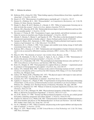 69. Holloway, W.D. y Greig, R.I. 1984. “Water holding capacity of hemicelluloses from fruits, vegetables and
wheat bran”, J. Food Sci., 49:1632.
70. Hood, L.F. 1974. “Microstructure of modified tapioca starchmilk gels”, J. Food Sci., 39:117.
71. Horton, D. y Wolfrom, M. L. 1963. “Polysaccharides”, en Comprehensive Biochemistry, vol. 5, Ed. M.
Florkin y G. Glotz. Elsevier, Amsterdan.
72. Hough, G., Buera, M. del P., Martínez, E. y Resnik, S. 1991. “Effect of nonenzymatic browning rate in
dulce de leche-like systems”, Anales de la Asoc. Química Argentina 79:31-34.
73. Hudson, J.M. y Buescher, R.W. 1986. “Relationship between degree of pectin methylation and tissue firm-
ness of cucumber pickles”, J. Food Sci., 51:138.
74. Hyvonen, L. Y Torma, R. 1983. “Examination of sugars, sugar alcohols, and artificial sweeteners as subs-
titutes for sucrose in strawberry jam. Product development”, J. Food Sci., 48:183.
75. Ishizuki, Y., Hirooka, Y., Murata, Y., and Togasho, K. 1991. “The effects on the thyroid gland of soybeans
administered experimentally to healthy subjects”, Nippon Naibunpi gakkai Zasshi, 67:622-629.
76. Jauregui, B., Munoz, M.E., Santamaria, A. 1995. “Rheology of hydroxyethylated starch aqueous systems.
Analysis of gel formation”, Int. J. Biol. Macromol. 17(1):49-54.
77. Kanterewicz, R. J. y Chirife, J. 1986. “Color changes and available lysine during storage of shelf-stable
concentrated cheese whey”, J. Food Sci., 51:826.
78. Karlsonn, M.E. y Eliasson, A. C. 2003. “Gelatinization and retrogradation of potato (Solanum tuberosum)
starch in situ as assessed by differential scanning calorimetry (DSC)”, Lebens.-Wiss. U Technol., 36:735-
741.
79. Khan, R. 1976. “The chemistry of sucrose”, Adv. Carboh. Chem. Biochem., 33:236.
80. Koseki, M., Kitabatake, N., Doi, E., Yasuno, T., Ogino, S., Ito, A. y Endor., F. 1986. “Determination of
pectin in the presence of food polysaccharides”, J. Food Sci., 51:1329.
81. Kostyla, A.S. y Clydesdale, F.M. 1978. “The psychophysical relationships between color and flavor”, en
CRC Critical Reviews in Food Science and Nutrition, CRC Press, Florida.
82. Kratz, R. y Dengler, K. 1995. “Fruit preparation for yoghurts Pectin as a thickner  requirements posed
by producers of fruit preparations and yoghurts”, Food Tech. Eur., 2(2):130-137.
83. Labuza, T.P. y Schmidl, M.K. 1986. “Advances in the control of browning reactions in foods”, en Role of
Chemistry in the Quality of Processed Food, Ed. O.R. Fennema, W.H. Chang y C.Y. Lii. Food and Nutri-
tion Press, Inc. Westport, Conn.
84. Labuza, T.P., Warren, R.M. y Warmbier, H.C. 1977. “The physical aspects with respect to water and non-
enzymatic browning”, Adv. Exp. Med. Biol., 86B:25.
85. Lachance, P.A. 1973. “Carbohydrates as nutrients”, Food Prod. Devel., 7:29.
86. Laplante, S., Turgeon, S.L. y Paquin, P. 2002. “Using Formation of strong Gels by Enzymatic debranching
of Guar Gum”, en The presence of Ordered Xanthan in Gums and Stabilizers for the food Industry 11 Eds.
Williams, P.A. y Phillips, G.O. The Royal Society of Chemistry, Wrextham, UK, págs. 289-296.
87. Leclercq, E. y Hageman, G.J. 1985. “Release of inulin by enzymatic liquefaction of chicory roots”, Food
Chemistry, 18(2):131-138.
88. Lian, P.Z., Lee, C.M. y Hufnagel, M. 2000. “Physicochemical properties of Red Hake (Urophycis chuss)
Mince as affected by Cryoprotective Ingredients”, J. Food Sci., 65(7):1117-1123.
89. Lin, K.W., Keeton, J.T. 1998. “Textural and Physicochemical properties of low-fat, pre-cooked ground
beef patties containing carrageenan and sodium alginate”, J. Food Sci., 63(4):571-574.
90. Lingnert, H., Eriksson, C.E. y Waller, G.R. 1983. “Characterization of antioxidative Maillard reaction pro-
ducts from histidine and glucose en The Maillard Reaction” en Foods and Nutrition”. Ed. G.R. Walier y
M.S. Feather, Amer. Chem. Soc. Symp. Ser., 215:335.
91. Liu, K. y Markakis, P. 1987. “Effect of maturity and processing on the trypsin inhibitor and oligosaccha-
rides of soybeans”, J. Food Sci., 52:222.
92. Maga, J.A. 1975. “Bread staling”, en CRC Critical Reviews in Food Technology vol. 5, Ed. T.E. Furia,
CRC Press, Cleveland.
112 • Hidratos de carbono
 