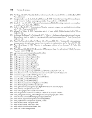 170. Wurzburg, O.B. 1972. “Starch in the food industry”, en Handbook of Food Additives, Ed. T.E. Furia, CRC
Press, Cleveland.
171. Yanagimoto, K., Lee, K.-G., Ochi, H. y Shibamoto, T. 2002. “Antioxidative activity of heterocyclic com-
pounds formed by Maillard reaction products”, Int. Congress Series, 1245:335-340.
172. Yen, G.C. y Lai, Y.H. 1987. “Influence of antioxidants on Maillard browning reaction in a casein-gluco-
se model system”, J. Food Sci., 52:1115.
173. Yeoh, H. y Tan, C. 1994. “Determination of limarine in cassava using enzyme-sensitised microcentrifuge
tubes”, J. Sci. Food Agric., 66:31-33.
174. Yilmaz, Y. y Toledo, R. 2005. “Antioxidant activity of water soluble Maillard products”, Food Chem.,
93(2):273-278.
175. Yoshimura, M., Takaya, T. y Nushinari, K. 1999. “Effect of xyloglucan on the gelatinization and retrogra-
dation of corn starch as studied by rheologyand differential scanning calorimery”, Food Hydrocolloids
13(2):101-111.
176. Zafar,T.A., Weaver,C.M., Zhao, Y., Martin, B.R. y Wastney, M.E. 2004. “Nondigestible oligosaccharides
increase calcium absorption and suppress bone resorption in ovariectomized rats”, J. Nutr., 134:399-402.
177. Zatz, J. L. y Knapp, S. 1984. “Viscosity of xanthan gum solutions at low shear rates”, J. Phalm. Sci.,
73(4):468.
178. Zeller,B.L. and Saleeb,F.Z. 1996. Production of Microporous Sugars for Adsorption of Volatile Flavors, J.
Food Sci., 61(4):749-752, 756.
179. agproducts.unl.edu/microcrystalline_cellulose.htm
180. dalwoo.com/chitosan/#click%20here
181. food.oregonstate.edu/gums/alginates.html
182. food.oregonstate.edu/gums/bean.html
183. food.oregonstate.edu/gums/carr.html
184. food.oregonstate.edu/gums/ghatti.html
185. food.oregonstate.edu/gums/karaya.html
186. food.oregonstate.edu/gums/trag.html
187. food.oregonstate.edu/gums/xanthan.html
188. www.accessdata.fda.gov/scripts/cdrh/cfdocs/cfcfr/CFRSearch.cfm?fr150.141
189. www.alimentacionsana.com.ar/informaciones/novedades/edulcorantes%20tipos.htm
190. www.britishsugar.co.uk/bsweb/sfi/pages/invert.htm
191. www.bvs.sld.cu/revistas/mil/vol25_1_96/mil03196.htm.
192. www.cfsan.fda.gov/~lrd/FCF136.html
193. www.cfsan.fda.gov/~lrd/FCF139.html
194. www.chem.ox.ac.uk/mom/carbohydrates/sucrose.html
195. www.chemistrydaily.com/chemistry/Glycogen
196. www.cybercolloids.net/recipes/recipes.php?submitlocust%20bean%20gum
197. www.endousec.com/pated/lactulose.htm
198. www.eufic.org/sp/quickfacts/carbohidratos.htm|
199. www.fda.gov/ohrms/dockets/dockets/04q0151/04Q-0151-emc0002-vol4.doc
200. www.gettingwell.com/drug_info/nmdrugprofiles/nutsupdrugs/gen_0118.shtml
201. www.ift.confex.com/ift/2002/techprogram/paper_9922.htm
202. www.inchem.org/documents/jecfa/jecmono/v05je59.htm
203. www.jungbunzlauer.com/products/product_21.html
204. www.krystal-colloids.com/ghatti.html
205. www.krystal-colloids.com/karaya.html
206. www.lactose.co.uk/intolerance/index.html
207. www.lsbu.ac.uk/water/hysta.html
116 • Hidratos de carbono
 