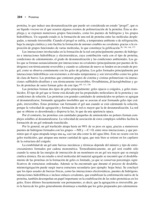 204 • Proteínas
proteína, lo que induce una desnaturalización que puede ser considerada un estado “progel”, que es
un líquido viscoso en el que ocurren algunos eventos de polimerización de la proteína. Ésta se des-
pliega y se exponen numerosos grupos funcionales, como los puentes de hidrógeno y los grupos
hidrofóbicos. Un segundo estado es la formación de una red de proteína entre las moléculas desple-
gadas, a menudo irreversible. Cuando el progel se enfría, a temperatura ambiente o de refrigeración,
baja la energía cinética y esto facilita la formación de uniones estables no covalentes gracias a la ex-
posición de grupos funcionales de varias moléculas, lo que constituye la gelificación.28, 136, 144, 177
Las interacciones involucradas en la formación de la red son principalmente puentes de hidróge-
no e interacciones hidrofóbicas y electroestáticas, cuya contribución varía con el tipo de proteína,
condiciones de calentamiento, el grado de desnaturalización y las condiciones ambientales. Los ge-
les que se forman sustancialmente por interacciones no covalentes (principalmente por puentes de hi-
drógeno) son térmicamente reversibles y cuando se calientan de nuevo se funden en un estado de pro-
gel, como se observa comúnmente con los geles de gelatina. Los geles formados principalmente por
interacciones hidrofóbicas son resistentes a elevadas temperaturas y son irreversibles como los geles
de clara de huevo. Las proteínas que contienen grupos de cisteína y cistinas polimerizan vía interac-
ciones sulfhidrilo-disulfuro y son térmicamente irreversibles. Ovoalbúmina, b-lactoglobulinas y ge-
les de proteínas de suero forman geles de este tipo.105, 111, 144
Las proteínas forman dos tipos de geles principalmente: geles opacos o coágulos, y geles trans-
lúcidos. El tipo de gel que se forme está dictado por las propiedades moleculares de la proteína y sus
condiciones de solución. Las proteínas con grandes cantidades de aminoácidos no polares se agregan
al desnaturalizarse, formando agregados insolubles que se asocian al azar formando geles tipo coá-
gulo, irreversibles. Estas proteínas van formando el gel aun cuando se está calentando la solución,
porque la velocidad de agregación y formación de red es mayor que la de desnaturalización. La red
que se obtiene es desordenada y dispersa la luz, lo que da una apariencia opaca.
Por el contrario, las proteínas con cantidades pequeñas de aminoácidos no polares forman com-
plejos solubles al desnaturalizarse. La velocidad de asociación de estos complejos solubles facilita la
formación de un gel ordenado translúcido.
Por lo general, un gel traslúcido atrapa hasta un 98% de su peso en agua, gracias a numerosos
puentes de hidrógeno formados con los grupos —NH y —C5O, entre otras interacciones, y que per-
miten que el agua atrapada tenga una aW casi tan alta como la del agua libre. Esto no ocurre con los
geles traslúcidos, que atrapan una menor cantidad de agua, que más bien se retiene en los capilares
de la estructura del coágulo.
La estabilidad de un gel ante fuerzas mecánicas y térmicas depende del número y tipo de entre-
cruzamientos formados por cadena monomérica. Termodinámicamente, un gel será estable sólo
cuando la suma de las energías de interacción de un monómero en un gel sea mayor que su energía
cinética térmica. En un estudio a nivel molecular del material agregado se encontró que el desdobla-
miento de las proteínas en la formación de geles es limitado, ya que se conservan porcentajes signi-
ficativos de estructuras ordenadas. Además se ha encontrado que durante el proceso de desdobla-
miento/agregación puede surgir nueva estructura secundaria (por ejemplo: hojas beta). Se concluyó
que los tipos usuales de fuerzas físicas, como las interacciones electrostáticas, puentes de hidrógeno,
interacciones hidrofóbicas e incluso enlaces covalentes, que estabilizan la conformación nativa de la
proteína, también desempeñan un papel importante en la estabilización de las redes proteínicas en los
geles. Estos últimos frecuentemente son permanentes, es decir, que la agregación es irreversible, pe-
ro la fuerza de los geles generalmente disminuye a medida que los geles preparados por calentamien-
 