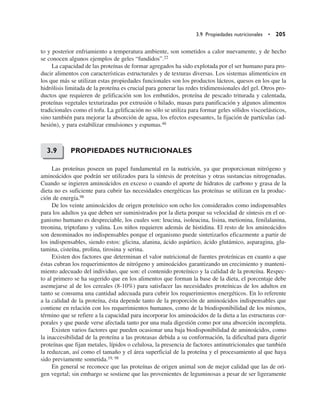3.9 Propiedades nutricionales • 205
to y posterior enfriamiento a temperatura ambiente, son sometidos a calor nuevamente, y de hecho
se conocen algunos ejemplos de geles “fundidos”.22
La capacidad de las proteínas de formar agregados ha sido explotada por el ser humano para pro-
ducir alimentos con características estructurales y de texturas diversas. Los sistemas alimenticios en
los que más se utilizan estas propiedades funcionales son los productos lácteos, quesos en los que la
hidrólisis limitada de la proteína es crucial para generar las redes tridimensionales del gel. Otros pro-
ductos que requieren de gelificación son los embutidos, proteína de pescado triturada y calentada,
proteínas vegetales texturizadas por extrusión o hilado, masas para panificación y algunos alimentos
tradicionales como el tofu. La gelificación no sólo se utiliza para formar geles sólidos viscoelásticos,
sino también para mejorar la absorción de agua, los efectos espesantes, la fijación de partículas (ad-
hesión), y para estabilizar emulsiones y espumas.46
PROPIEDADES NUTRICIONALES
Las proteínas poseen un papel fundamental en la nutrición, ya que proporcionan nitrógeno y
aminoácidos que podrán ser utilizados para la síntesis de proteínas y otras sustancias nitrogenadas.
Cuando se ingieren aminoácidos en exceso o cuando el aporte de hidratos de carbono y grasa de la
dieta no es suficiente para cubrir las necesidades energéticas las proteínas se utilizan en la produc-
ción de energía.98
De los veinte aminoácidos de origen proteínico son ocho los considerados como indispensables
para los adultos ya que deben ser suministrados por la dieta porque su velocidad de síntesis en el or-
ganismo humano es despreciable, los cuales son: leucina, isoleucina, lisina, metionina, fenilalanina,
treonina, triptofano y valina. Los niños requieren además de histidina. El resto de los aminoácidos
son denominados no indispensables porque el organismo puede sintetizarlos eficazmente a partir de
los indispensables, siendo estos: glicina, alanina, ácido aspártico, ácido glutámico, asparagina, glu-
tamina, cisteína, prolina, tirosina y serina.
Existen dos factores que determinan el valor nutricional de fuentes proteínicas en cuanto a que
éstas cubran los requerimientos de nitrógeno y aminoácidos garantizando un crecimiento y manteni-
miento adecuado del individuo, que son: el contenido proteínico y la calidad de la proteína. Respec-
to al primero se ha sugerido que en los alimentos que forman la base de la dieta, el porcentaje debe
asemejarse al de los cereales (8-10%) para satisfacer las necesidades proteínicas de los adultos en
tanto se consuma una cantidad adecuada para cubrir los requerimientos energéticos. En lo referente
a la calidad de la proteína, ésta depende tanto de la proporción de aminoácidos indispensables que
contiene en relación con los requerimientos humanos, como de la biodisponibilidad de los mismos,
término que se refiere a la capacidad para incorporar los aminoácidos de la dieta a las estructuras cor-
porales y que puede verse afectada tanto por una mala digestión como por una absorción incompleta.
Existen varios factores que pueden ocasionar una baja biodisponibilidad de aminoácidos, como
la inaccesibilidad de la proteína a las proteasas debida a su conformación, la dificultad para digerir
proteínas que fijan metales, lípidos o celulosa, la presencia de factores antinutricionales que también
la reduzcan, así como el tamaño y el área superficial de la proteína y el procesamiento al que haya
sido previamente sometida.19, 98
En general se reconoce que las proteínas de origen animal son de mejor calidad que las de ori-
gen vegetal; sin embargo se sostiene que las provenientes de leguminosas a pesar de ser ligeramente
3.9
 
