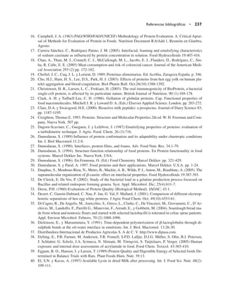 16. Campbell, J. A. (1963) PAG(WHO/FAO/UNICEF) Methodology of Protein Evaluation. A. Critical Aprai-
sal of Methods for Evaluation of Protein in Foods. Nutrition Document R.6/Add.1, Reunión en Ginebra,
Agosto.
17. Carrera Sánchez, C., Rodríguez Patino, J. M. (2005). Interfacial, foaming and emulsifying characteristics
of sodium caseinate as influenced by protein concentration in solution. Food Hydrocolloids 19:407-416.
18. Chao, A., Thun, M. J., Connell, C. J., McCullough, M. L., Jacobs, E. J., Flanders, D., Rodríguez, C., Sin-
ha, R. Calle, E. E. (2005) Meat consumption and risk of colorectal cancer. Journal of the American Medi-
cal Association 293 (2) pp. 172-182.
19. Cheftel, J. C., Cuq, J. L. y Lorient, D. 1989. Proteinas alimentarias. Ed. Acribia. Zaragoza España. p. 346.
20. Cho, H.J., Ham, H. S., Lee, D.S., Park, H. J. (2003). Effects of proteins from hen egg yolk on human pla-
telet aggregation and blood coagulation. Biol Pharm Bull. Oct;26(10):1388-1392.
21. Christensen, H. R., Larsen, L. C., Frokiaer, H. (2003). The oral immunogenicity of BioProtein, a bacterial
single-cell protein, is affected by its particulate nature. British Journal of Nutrition. 90 (1):169-178.
22. Clark, A. H. y Tuffnell Lee, C. D. (1986). Gellation of globular proteins. Cap. Functional properties of
food macromolecules. Mitchell J. R. y Leward D. A. (Eds.) Elsevier Applied Science. London. pp. 203-272.
23. Clare, D.A. y Swaisgood, H.E. (2000). Bioactive milk peptides: a prospectus. Journal of Dairy Science 83,
pp. 1187-1195.
24. Creighton, Thomas E. 1993. Proteins. Structure and Molecular Properties.2th ed. W. H. Freeman and Com-
pany. Nueva York. 507 pp.
25. Dagorn-Scaviner, C., Gueguen, J. y Lefebvre, J. (1987) Emulsifying properties of proteins: evaluation of
a turbidimetric technique. J. Agric. Food. Chem. 26 (3):716.
26. Damodaran, S. (1989) Influence of protein conformation and its adaptability under chaotropic conditions
Int. J. Biol Macromol 11:2-8.
27. Damodaran, S. (1990). Interfaces, protein films, and foams. Adv. Food Nutr. Res. 34:1-79.
28. Damodaran, S. (1994). Structure-function relationship of food proteins. En Protein functionality in food
systems. Marcel Dekker Inc. Nueva York. USA.
29. Damodaran, S. (1996). En Fennema, O. (Ed.) Food Chemistry. Marcel Dekker. pp. 321-429.
30. Damodaran, S. y Paraf, A. 1997. Food proteins and their applications. Marcel Dekker. U.S.A. pp. 1-24.
31. Dauphas, S., Mouhous-Riou, N., Metro, B., Mackie, A. R., Wilde, P. J., Anton, M., Riaublanc, A. (2005). The
supramolecular organization of b-casein: effect on interfacial properties. Food Hydrocolloids 19:387-393.
32. De Clerck, E. De Vos, P. (2002). Study of the bacterial load in a gelatine production process focussed on
Bacillus and related endospore forming genera. Syst. Appl. Microbiol. Dic; 25(4):611-7.
33. Derse, P.H. (1960) Evaluation of Protein Quality (Biological Method). JAOAC, 43:1.
34. Desert, C. Guerin-Dubiard, C. Nau, F. Jan, G. Val, F. Mallard, J. (2001). Comparison of different electrop-
horetic separations of hen egg white proteins. J Agric Food Chem. Oct; 49(10):4553-61.
35. Di Cagno, R., De Angelis, M., Auricchio, S., Greco, L., Clarke, C., De Vincenzi, M., Giovannini, C., D’Ar-
chivio, M., Landolfo, F., Parrilli G., Minervini, F., Arendt, E., y Gobbetti, M. (2004). Sourdough bread ma-
de from wheat and nontoxic flours and started with selected lactobacilli is tolerated in celiac sprue patients.
Appl. Environ Microbiol. Febrero, 70 (2):1088-1096.
36. Dickinson, E., y Matsummura, Y. (1991). Time-dependent polymerization of b-lactoglobulin through di-
sulphide bonds at the oil-water interface in emulsions. Int. J. Biol. Macromol. 13:26-30.
37. Distribuidora Internacional de Productos Agrícolas S. A de C. V. http://www.dipasa.com.
38. Dybing, E., P.B. Farmer, M. Andersen, T.R. Fennell, S.P.D. Lalljie, D.J.G. Müller, S. Olin, B.J. Petersen,
J. Schlatter, G. Scholz, J.A. Scimeca, N. Slimani, M. Törnqvist, S. Tuijtelaars, P. Verger. (2005) Human
exposure and internal dose assessments of acrylamide in food. Food Chem. Toxicol. 43:365-410.
39. Eggum, B. O., Hansen, I. y Larsen, T. (1989) Protein Quality and Digestible Energy of Selected foods De-
termined in Balance Trials with Rats. Plant Foods Hum. Nutr. 39:13.
40. El, S.N. y Kavas, A. (1997) Available Lysin in dried Milk after processing. Int. J. Food Sci. Nutr. 48(2):
109-111.
Referencias bibliográficas • 237
 