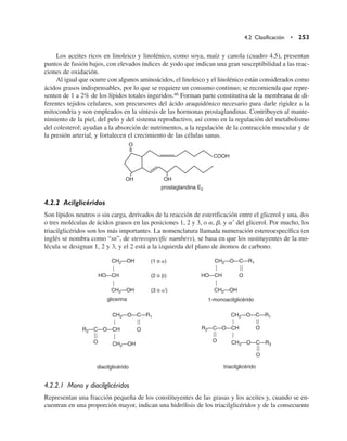 Los aceites ricos en linoleico y linolénico, como soya, maíz y canola (cuadro 4.5), presentan
puntos de fusión bajos, con elevados índices de yodo que indican una gran susceptibilidad a las reac-
ciones de oxidación.
Al igual que ocurre con algunos aminoácidos, el linoleico y el linolénico están considerados como
ácidos grasos indispensables, por lo que se requiere un consumo continuo; se recomienda que repre-
senten de 1 a 2% de los lípidos totales ingeridos.46 Forman parte constitutiva de la membrana de di-
ferentes tejidos celulares, son precursores del ácido araquidónico necesario para darle rigidez a la
mitocondria y son empleados en la síntesis de las hormonas prostaglandinas. Contribuyen al mante-
nimiento de la piel, del pelo y del sistema reproductivo, así como en la regulación del metabolismo
del colesterol; ayudan a la absorción de nutrimentos, a la regulación de la contracción muscular y de
la presión arterial, y fortalecen el crecimiento de las células sanas.
4.2.2 Acilglicéridos
Son lípidos neutros o sin carga, derivados de la reacción de esterificación entre el glicerol y una, dos
o tres moléculas de ácidos grasos en las posiciones 1, 2 y 3, o a, b, y a9 del glicerol. Por mucho, los
triacilglicéridos son los más importantes. La nomenclatura llamada numeración estereoespecífica (en
inglés se nombra como “sn”, de stereospecific numbers), se basa en que los sustituyentes de la mo-
lécula se designan 1, 2 y 3, y el 2 está a la izquierda del plano de átomos de carbono.
4.2.2.1 Mono y diacilglicéridos
Representan una fracción pequeña de los constituyentes de las grasas y los aceites y, cuando se en-
cuentran en una proporción mayor, indican una hidrólisis de los triacilglicéridos y de la consecuente
4.2 Clasificación • 253
O
OH OH
COOH
prostaglandina E2
CH2—OH
HO—CH
CH2—OH
CH2—O—C—R1
HO—CH
CH2—OH
glicerina
O
(1 o )
(2 o )
(3 o ')
1-monoacilglicérido
CH2—O—C—R1
R2—C—O—CH
CH2—OH
O
O
diacilglicérido
CH2—O—C—R1
R2—C—O—CH
CH2—O—C—R3
O
O
O
triacilglicérido
 
