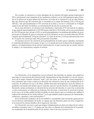Por su parte, el colesterol es el más abundante de los esteroles del tejido animal (representa el
95%); está presente como integrante de las membranas celulares y es de vital importancia para el hom-
bre en la síntesis de un gran número de hormonas, así como de la vitamina D y de las sales biliares.
Hay que observar que del colesterol que se encuentra en la sangre del humano (150 a 250 mg por
100 mL), sólo aproximadamente el 35% proviene de la dieta y el resto es sintetizado en el hígado
según la ruta del ácido mevalónico, en una proporción de más de un gramo por día.
En la yema del huevo, el colesterol está esterificado y representa el 5% del total de los lípidos,
lo que equivale aproximadamente a 210-240 mg por cada huevo. En la leche está en una concentración
de 120-150 mg por litro, del que el 85% se asocia principalmente a la membrana del glóbulo de grasa,
por lo que el contenido de grasa se relaciona con el de colesterol; un vaso con leche entera de 250 mL
contiene aproximadamente 35 mg de colesterol. La carne de bovino y la de pescado presentan cerca
de 75 mg de este esterol por cada 100 g de porción comestible.
El consumo excesivo de colesterol, pero principalmente de ácidos grasos saturados, incrementa
el contenido del primero en la sangre, lo que a su vez puede provocar la deposición de plaquetas li-
pídicas y el endurecimiento de las arterias (arterosclerosis), lo que ocasiona que no circule suficien-
te sangre y, en consecuencia, oxígeno al corazón.
Los fitosteroles, al ser antagonistas con el colesterol, han mostrado ser agentes muy poderosos
para bajar la concentración del colesterol-LDL (lipoproteínas de baja densidad, low density lipopro-
teins) de la sangre, llamado colesterol “malo”; por esta razón, en el mercado existen margarinas y
otros alimentos que evitan o reducen la absorción del colesterol a base de una combinación de fi-
tosteroles, de proteínas de soya y de fibras solubles derivadas del b-glucano; estos dos últimos in-
gredientes son mucho más baratos que los esteroles, pero no son tan efectivos. Es probable que los
fitosteroles actúen al desplazar el colesterol de las miscelas del intestino, lo cual evita su absorción
y como consecuencia su reducción en el plasma. Por otra parte, se desconoce la acción de la proteí-
na de soya y de la fibra soluble (la fibra insoluble no tiene efecto), pero se considera que inhiben la
reabsorción intestinal de los ácidos biliares,18 en la que también ayuda la presencia de aminoácidos,
isoflavonas, saponinas y otros polisacáridos.55
El resveratrol del cacahuate y de la uva también es considerado como un potente agente preven-
tivo de diversas enfermedades; de hecho, se supone que este fitosterol, junto con otros compuestos,
es la razón de los efectos benéficos de la ingesta de vino tinto.
Los fitosteroles son caros y para que tengan verdaderamente un efecto de reducción de coleste-
rol deben consumirse entre 1 y 2 gramos por día; éstos se obtienen de la destilación de los produc-
tos recuperados de la desodorización de los aceites, como el de soya (sección 4.4.4).
4.2 Clasificación • 261
HO
CH3
CH3
CH3
CH3 CH3
CH2
CH3
CH
CH
CH
R
R=H colesterol
R=C2H5 sitosterol
 