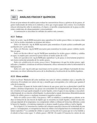ANÁLISIS FÍSICOSY QUÍMICOS
Existe un gran número de análisis para evaluar las características físicas y químicas de las grasas, al-
gunos tradicionales de rutina en la industria y otros que exigen equipo más costoso. Los resultados
ofrecen información sobre la naturaleza, el origen y el posible comportamiento de la grasa en dife-
rentes condiciones de almacenamiento y procesamiento.
A continuación se describen los métodos de análisis más comunes.
4.3.1 Índices
Índice de acidez: mg de KOH necesarios para saponificar los ácidos grasos libres; se expresa como
un % de los ácidos calculados en términos del oleico.
Índice de hidroxilo: mg de KOH necesarios para neutralizar el ácido acético combinable por
acetilación con 1 g de muestra.
Índice de Polenske: mg de KOH necesarios para neutralizar los ácidos grasos volátiles insolu-
bles en agua.
Índice de Reichert-Meissl: mg de NaOH para neutralizar los ácidos grasos volátiles y solubles
en agua; se emplea para caracterizar grasas lácteas al medir ácidos de 12C.
Índice de saponificación: mg de KOH para saponificar 1 g de grasa; es inversamente proporcio-
nal al peso molecular promedio de los ácidos grasos.
Índice de solidificación de ácidos grasos (titer): Temperatura a la que los ácidos grasos, sapo-
nificados y fundidos, cristalizan al enfriarse lentamente; ofrece información sobre la intensidad de la
hidrogenación.
Índice de yodo: mg de yodo que reaccionan con los aceites y que reflejan el promedio de insa-
turaciones; no ofrece información acerca de la distribución y localización de las dobles ligaduras.
4.3.2 Otros análisis
Color Lovibond: Medición del color mediante una serie de vidrios estándares rojos y amarillos de
referencia. El resultado son valores de rojo y amarillo que corresponden a los vidrios que igualan el
color de la muestra.
Plasticidad: El punto de fusión mide la dureza de una grasa, pero no su plasticidad o perfil de
sólidos a distintas temperaturas; las grasas son semisólidos de triacilglicéridos que forman una ma-
triz cristalina en la que queda atrapado el aceite líquido, como el agua en una esponja y cuya plasti-
cidad depende de su relación sólido/líquido. La plasticidad se puede determinar dilatométricamente
(índice de sólidos grasos) o mediante resonancia magnética nuclear.
Índice de sólidos grasos (ISG): Una grasa a –30ºC se solidifica y a medida que se calienta, se in-
duce la formación de una mezcla de lípidos que se encuentra en estado líquido y sólido en una rela-
ción que depende de la temperatura. Los componentes sólidos se dilatan de forma muy diferente a como
lo hacen los líquidos, y la máxima expansión se alcanza cuando la grasa sólida se vuelve líquida.
En la figura 4.3 se muestran los cambios del volumen específico (inverso de la densidad) de una
grasa vs. la temperatura; se extrapolan las líneas de sólidos con la líquida hacia la coordenada del vo-
lumen específico.95 La cantidad de sólidos es igual a la fracción de la grasa que no se ha fundido y
el cálculo se hace como sigue: % sólidos grasos = BC/AC. El cuadro 4.9 muestra los valores de este
262 • Lípidos
4.3
 