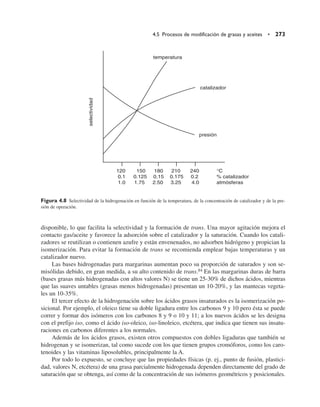 disponible, lo que facilita la selectividad y la formación de trans. Una mayor agitación mejora el
contacto gas/aceite y favorece la adsorción sobre el catalizador y la saturación. Cuando los catali-
zadores se reutilizan o contienen azufre y están envenenados, no adsorben hidrógeno y propician la
isomerización. Para evitar la formación de trans se recomienda emplear bajas temperaturas y un
catalizador nuevo.
Las bases hidrogenadas para margarinas aumentan poco su proporción de saturados y son se-
misólidas debido, en gran medida, a su alto contenido de trans.84 En las margarinas duras de barra
(bases grasas más hidrogenadas con altos valores N) se tiene un 25-30% de dichos ácidos, mientras
que las suaves untables (grasas menos hidrogenadas) presentan un 10-20%, y las mantecas vegeta-
les un 10-35%.
El tercer efecto de la hidrogenación sobre los ácidos grasos insaturados es la isomerización po-
sicional. Por ejemplo, el oleico tiene su doble ligadura entre los carbonos 9 y 10 pero ésta se puede
correr y formar dos isómeros con los carbonos 8 y 9 o 10 y 11; a los nuevos ácidos se les designa
con el prefijo iso, como el ácido iso-oleico, iso-linoleico, etcétera, que indica que tienen sus insatu-
raciones en carbonos diferentes a los normales.
Además de los ácidos grasos, existen otros compuestos con dobles ligaduras que también se
hidrogenan y se isomerizan, tal como sucede con los que tienen grupos cromóforos, como los caro-
tenoides y las vitaminas liposolubles, principalmente la A.
Por todo lo expuesto, se concluye que las propiedades físicas (p. ej., punto de fusión, plastici-
dad, valores N, etcétera) de una grasa parcialmente hidrogenada dependen directamente del grado de
saturación que se obtenga, así como de la concentración de sus isómeros geométricos y posicionales.
4.5 Procesos de modificación de grasas y aceites • 273
temperatura
catalizador
presión
selectividad
120 150 180 210 240 °C
0.1 0.125 0.15 0.175 0.2 % catalizador
1.0 1.75 2.50 3.25 4.0 atmósferas
Figura 4.8 Selectividad de la hidrogenación en función de la temperatura, de la concentración de catalizador y de la pre-
sión de operación.
 