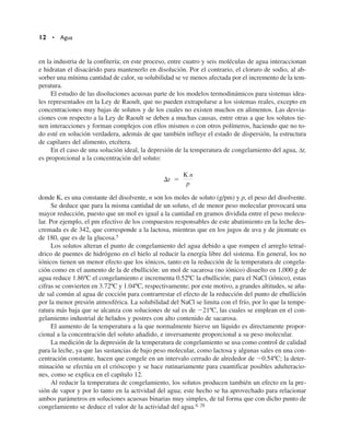 en la industria de la confitería; en este proceso, entre cuatro y seis moléculas de agua interaccionan
e hidratan el disacárido para mantenerlo en disolución. Por el contrario, el cloruro de sodio, al ab-
sorber una mínima cantidad de calor, su solubilidad se ve menos afectada por el incremento de la tem-
peratura.
El estudio de las disoluciones acuosas parte de los modelos termodinámicos para sistemas idea-
les representados en la Ley de Raoult, que no pueden extrapolarse a los sistemas reales, excepto en
concentraciones muy bajas de solutos y de los cuales no existen muchos en alimentos. Las desvia-
ciones con respecto a la Ley de Raoult se deben a muchas causas, entre otras a que los solutos tie-
nen interacciones y forman complejos con ellos mismos o con otros polímeros, haciendo que no to-
do esté en solución verdadera, además de que también influye el estado de dispersión, la estructura
de capilares del alimento, etcétera.
En el caso de una solución ideal, la depresión de la temperatura de congelamiento del agua, ∆t,
es proporcional a la concentración del soluto:
donde K, es una constante del disolvente, n son los moles de soluto (g/pm) y p, el peso del disolvente.
Se deduce que para la misma cantidad de un soluto, el de menor peso molecular provocará una
mayor reducción, puesto que un mol es igual a la cantidad en gramos dividida entre el peso molecu-
lar. Por ejemplo, el pm efectivo de los compuestos responsables de este abatimiento en la leche des-
cremada es de 342, que corresponde a la lactosa, mientras que en los jugos de uva y de jitomate es
de 180, que es de la glucosa.5
Los solutos alteran el punto de congelamiento del agua debido a que rompen el arreglo tetraé-
drico de puentes de hidrógeno en el hielo al reducir la energía libre del sistema. En general, los no
iónicos tienen un menor efecto que los iónicos, tanto en la reducción de la temperatura de congela-
ción como en el aumento de la de ebullición: un mol de sacarosa (no iónico) disuelto en 1,000 g de
agua reduce 1.86ºC el congelamiento e incrementa 0.52ºC la ebullición; para el NaCl (iónico), estas
cifras se convierten en 3.72ºC y 1.04ºC, respectivamente; por este motivo, a grandes altitudes, se aña-
de sal común al agua de cocción para contrarrestar el efecto de la reducción del punto de ebullición
por la menor presión atmosférica. La solubilidad del NaCl se limita con el frío, por lo que la tempe-
ratura más baja que se alcanza con soluciones de sal es de 21ºC, las cuales se emplean en el con-
gelamiento industrial de helados y postres con alto contenido de sacarosa.
El aumento de la temperatura a la que normalmente hierve un líquido es directamente propor-
cional a la concentración del soluto añadido, e inversamente proporcional a su peso molecular.
La medición de la depresión de la temperatura de congelamiento se usa como control de calidad
para la leche, ya que las sustancias de bajo peso molecular, como lactosa y algunas sales en una con-
centración constante, hacen que congele en un intervalo cerrado de alrededor de 0.54ºC; la deter-
minación se efectúa en el crióscopo y se hace rutinariamente para cuantificar posibles adulteracio-
nes, como se explica en el capítulo 12.
Al reducir la temperatura de congelamiento, los solutos producen también un efecto en la pre-
sión de vapor y por lo tanto en la actividad del agua; este hecho se ha aprovechado para relacionar
ambos parámetros en soluciones acuosas binarias muy simples, de tal forma que con dicho punto de
congelamiento se deduce el valor de la actividad del agua.4, 28
t 
K n
p
12 • Agua
 