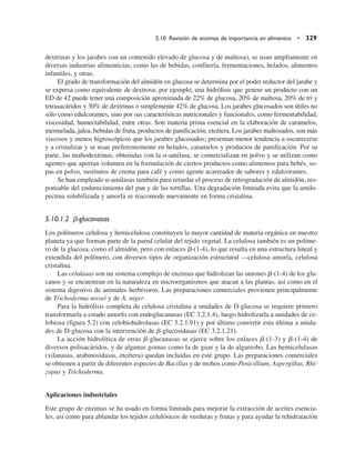 dextrinas y los jarabes con un contenido elevado de glucosa y de maltosa), se usan ampliamente en
diversas industrias alimenticias, como las de bebidas, confitería, fermentaciones, helados, alimentos
infantiles, y otras.
El grado de transformación del almidón en glucosa se determina por el poder reductor del jarabe y
se expresa como equivalente de dextrosa; por ejemplo, una hidrólisis que genere un producto con un
ED de 42 puede tener una composición aproximada de 22% de glucosa, 20% de maltosa, 20% de tri y
tetrasacáridos y 30% de dextrinas o simplemente 42% de glucosa. Los jarabes glucosados son útiles no
sólo como edulcorantes, sino por sus características nutricionales y funcionales, como fermentabilidad,
viscosidad, humectabilidad, entre otras. Son materia prima esencial en la elaboración de caramelos,
mermelada, jalea, bebidas de fruta, productos de panificación, etcétera. Los jarabes maltosados, son más
viscosos y menos higroscópicos que los jarabes glucosados; presentan menor tendencia a oscurecerse
y a cristalizar y se usan preferentemente en helados, caramelos y productos de panificación. Por su
parte, las maltodextrinas, obtenidas con la a-amilasa, se comercializan en polvo y se utilizan como
agentes que aportan volumen en la formulación de ciertos productos como alimentos para bebés, so-
pas en polvo, sustitutos de crema para café y como agente acarreador de sabores y edulcorantes.
Se han empleado a-amilasas también para retardar el proceso de retrogradación de almidón, res-
ponsable del endurecimiento del pan y de las tortillas. Una degradación limitada evita que la amilo-
pectina solubilizada y amorfa se reacomode nuevamente en forma cristalina.
5.10.1.2 b-glucanasas
Los polímeros celulosa y hemicelulosa constituyen la mayor cantidad de materia orgánica en nuestro
planeta ya que forman parte de la pared celular del tejido vegetal. La celulosa también es un políme-
ro de la glucosa, como el almidón, pero con enlaces b-(1-4), lo que resulta en una estructura lineal y
extendida del polímero, con diversos tipos de organización estructural —celulosa amorfa, celulosa
cristalina.
Las celulasas son un sistema complejo de enzimas que hidrolizan las uniones b-(1-4) de los glu-
canos y se encuentran en la naturaleza en microorganismos que atacan a las plantas, así como en el
sistema digestivo de animales herbívoros. Las preparaciones comerciales provienen principalmente
de Trichoderma reesei y de A. niger.
Para la hidrólisis completa de celulosa cristalina a unidades de D-glucosa se requiere primero
transformarla a estado amorfo con endoglucanasas (EC 3.2.1.4), luego hidrolizarla a unidades de ce-
lobiosa (figura 5.2) con celobiohidrolasas (EC 3.2.1.91) y por último convertir esta última a unida-
des de D-glucosa con la intervención de b-glucosidasas (EC 3.2.1.21).
La acción hidrolítica de otras b-glucanasas se ejerce sobre los enlaces b-(1-3) y b-(1-4) de
diversos polisacáridos, y de algunas gomas como la de guar y la de algarrobo. Las hemicelulasas
(xilanasas, arabinosidasas, etcétera) quedan incluidas en este grupo. Las preparaciones comerciales
se obtienen a partir de diferentes especies de Bacillus y de mohos como Penicillium, Aspergillus, Rhi-
zopus y Trichoderma.
Aplicaciones industriales
Este grupo de enzimas se ha usado en forma limitada para mejorar la extracción de aceites esencia-
les, así como para ablandar los tejidos celulósicos de verduras y frutas y para ayudar la rehidratación
5.10 Revisión de enzimas de importancia en alimentos • 329
 