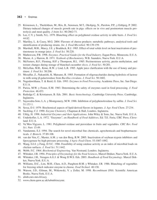 25. Kristensen, L., Therkildsen, M., Riis, B., Sorensen, M.T., Oksbjerg, N., Purslow, P.P., y Ertbjerg, P. 2002.
Dietary-induced changes of muscle growth rate in pigs: effects on in vivo and postmortem muscle pro-
teolysis and meat quality. J Anim Sci. 80:2862-71.
26. Lee, C.Y. y Smith, N.L. 1979. Blanching effect on polyphenol oxidase activity in table beets. J. Food Sci.
44:82.
27. Marilley, L.  Casey, M.G. 2004. Flavours of cheese products: metabolic pathways, analytical tools and
identification of producing strains. Int. J. Food Microbiol. 90:139-159.
28. Marshall, M.R., Marcy, J.E. y Braddock, R.J. 1985. Effect of total solids level on heat inactivation of pec-
tinesterase in orange juice. J. Food Sci. 50:220.
29. Mathewson, P.R. 1998. Enzymes. Practical Guides for the Food Industry. Eagan Press, Minnesota. E.U.A.
30. Mazur, A. y Harrow, B. 1971. Textbook of Biochemistry, W.B. Saunders, Nueva York. E.U.A.
31. McFeeters, R.F., Fleming, H.P. y Thompson, R.L. 1985. Pectinesterase activity, pectin methylation, and
texture changes during storage of blanched cucumber slices. J. Food Sci. 50:201.
32. McLellan, M.R., Kime, R.W. y Lind, L.R. 1985. Apple juice clarification with the use of honey and pec-
tinase. J. Food Sci. 50:206.
33. Mozaffar, Z., Nakanishi, K. Matsuno, R. 1985. Formation of oligosaccharides during hydrolisis of lactose
in milk using b-galactosidase from Bacillus circulans. J. Food Sci. 50:1602.
34. Nagodawithana, T.  Reed, G. Eds. 1993. Enzymes in Food Processing. Academic Press, Inc. San Diego.
E.U.A.
35. Pariza, M.W. y Foster, E.M. 1983. Determining the safety of enzymes used in food processing. J. Food
Protection. 46:453.
36. Ratledge C.  Kristiansen, B. Eds. 2001. Basic biotechnology. Cambridge University Press. Cambridge.
Inglaterra.
37. Sayavedra-Soto, L.A. y Montgomery, M.W. 1986. Inhibition of polyphenoloxidase by sulfite. J. Food Sci.
51:153 1.
38. Sessa, D J. 1979. Biochemical aspects of lipid-derived flavors in legumes. J. Agr. Food Chem. 27:234.
39. Suckling, C.J. 1990. Enzyme Chemistry. Chapman  Hall, Londres. Inglaterra.
40. Uhlig, H. 1998. Industrial Enzymes and their Applications. John Wiley  Sons, Inc. Nueva York. E.U.A.
41. Underkofler, L.A. 1972. “Enzymes”, en Handbook of Food Additives, Ed. T.E. Furia, CRC Press, Cleve-
land. E.U.A.
42. Va’Mos-Vigyazo, L. 1981. Polyphenol oxidase and peroxidase in fruits and vegetables. CRC Rev. Food
Sci. Nutr. 15:49.
43. Vandamme, E.J. 1994. The search for novel microbial fine chemicals, agrochemicals and biopharmaceu-
ticals. J. Biotech. 37:89-108.
44. van der Ven, C., Master, A.M. y van den Berg, R.W. 2005. Inactivation of soybean trypsin inhibitors and
lipoxygenase by high-pressure processing. J Agric Food Chem. 53:1087-1092.
45. Wang, G.I.J. y Fung, D.Y.C. 1986. Feasibility of using catalase activity as an index of microbial loads on
chicken surfaces. J. Food Sci. 51:1442.
46. Webb, F.C. 1964. Biochemical Engineering, Van Nostrand, Londres. Inglaterra.
47. Whitaker, J.R. 1994. Principles of Enzymology for the Food Sciences, Marcel Dekker, NuevaYork. E.U.A.
48. Whitaker, J.R., Voragen A.G.J.  Wong D.W.S. Eds. 2003. Handbook of Food Enzymology. Marcel Dek-
ker, Nueva York. E.U.A.
49. Williams, D.C., Lim, M.H., Chen, A.O., Pangborn R.M. y Whitaker, J.R. 1986. Blanching of vegetables
for freezing-which indicator enzyme to choose. Food Technol. 40:130.
50. Watson, J.D., Gilman, M., Witkowski, V. y Zoller, M. 1998. Recombinant DNA. Scientific American
Books, Nueva York, E.U.A.
51. afmb.cnrs-mrs.fr/cazy.
52. www.chem.qmw.ac.uk/iubmb/enzyme.
362 • Enzimas
 