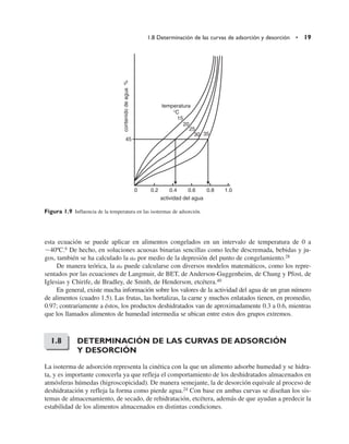 esta ecuación se puede aplicar en alimentos congelados en un intervalo de temperatura de 0 a
40ºC.6 De hecho, en soluciones acuosas binarias sencillas como leche descremada, bebidas y ju-
gos, también se ha calculado la aa por medio de la depresión del punto de congelamiento.28
De manera teórica, la aa puede calcularse con diversos modelos matemáticos, como los repre-
sentados por las ecuaciones de Langmuir, de BET, de Anderson-Guggenheim, de Chung y Pfost, de
Iglesias y Chirife, de Bradley, de Smith, de Henderson, etcétera.40
En general, existe mucha información sobre los valores de la actividad del agua de un gran número
de alimentos (cuadro 1.5). Las frutas, las hortalizas, la carne y muchos enlatados tienen, en promedio,
0.97; contrariamente a éstos, los productos deshidratados van de aproximadamente 0.3 a 0.6, mientras
que los llamados alimentos de humedad intermedia se ubican entre estos dos grupos extremos.
DETERMINACIÓN DE LAS CURVAS DE ADSORCIÓN
Y DESORCIÓN
La isoterma de adsorción representa la cinética con la que un alimento adsorbe humedad y se hidra-
ta, y es importante conocerla ya que refleja el comportamiento de los deshidratados almacenados en
atmósferas húmedas (higroscopicidad). De manera semejante, la de desorción equivale al proceso de
deshidratación y refleja la forma como pierde agua.24 Con base en ambas curvas se diseñan los sis-
temas de almacenamiento, de secado, de rehidratación, etcétera, además de que ayudan a predecir la
estabilidad de los alimentos almacenados en distintas condiciones.
1.8 Determinación de las curvas de adsorción y desorción • 19
actividad del agua
contenido
de
agua
%
temperatura
°C
15
20
25
30 35
45
0 0.2 0.4 0.6 0.8 1.0
Figura 1.9 Influencia de la temperatura en las isotermas de adsorción.
1.8
 
