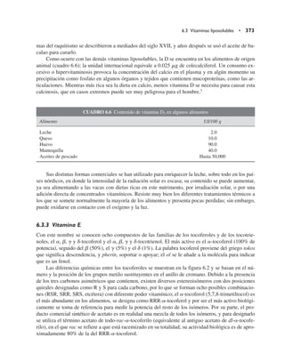 mas del raquitismo se describieron a mediados del siglo XVII, y años después se usó el aceite de ba-
calao para curarlo.
Como ocurre con las demás vitaminas liposolubles, la D se encuentra en los alimentos de origen
animal (cuadro 6.6); la unidad internacional equivale a 0.025 mg de colecalciferol. Un consumo ex-
cesivo o hipervitaminosis provoca la concentración del calcio en el plasma y en algún momento su
precipitación como fosfato en algunos órganos y tejidos que contienen mucoproteínas, como las ar-
ticulaciones. Mientras más rica sea la dieta en calcio, menos vitamina D se necesita para causar esta
calcinosis, que en casos extremos puede ser muy peligrosa para el hombre.7
CUADRO 6.6 Contenido de vitamina D3 en algunos alimentos
Alimento UI/100 g
Leche 2.0
Queso 10.0
Huevo 90.0
Mantequilla 40.0
Aceites de pescado Hasta 50,000
Sus distintas formas comerciales se han utilizado para enriquecer la leche, sobre todo en los paí-
ses nórdicos, en donde la intensidad de la radiación solar es escasa; su contenido se puede aumentar,
ya sea alimentando a las vacas con dietas ricas en este nutrimento, por irradiación solar, o por una
adición directa de concentrados vitamínicos. Resiste muy bien los diferentes tratamientos térmicos a
los que se somete normalmente la mayoría de los alimentos y presenta pocas perdidas; sin embargo,
puede oxidarse en contacto con el oxígeno y la luz.
6.3.3 Vitamina E
Con este nombre se conocen ocho compuestos de las familias de los tocoferoles y de los tocotrie-
noles, el a, b, g y d-tocoferol y el a, b, g y d-tocotrienol. El más activo es el a-tocoferol (100% de
potencia), seguido del b (50%), el g (5%) y el d (1%). La palabra tocoferol proviene del griego tokos
que significa descendencia, y pherin, soportar o apoyar; el ol se le añade a la molécula para indicar
que es un fenol.
Las diferencias químicas entre los tocoferoles se muestran en la figura 6.2 y se basan en el nú-
mero y la posición de los grupos metilo sustituyentes en el anillo de cromano. Debido a la presencia
de los tres carbonos asimétricos que contienen, existen diversos estereoisómeros con dos posiciones
quirales designadas como R y S para cada carbono, por lo que se forman ocho posibles combinacio-
nes (RSR, SRR, SRS, etcétera) con diferente poder vitamínico; el a-tocoferol (5,7,8-trimetiltocol) es
el más abundante en los alimentos, se designa como RRR-a-tocoferol y por ser el más activo biológi-
camente se toma de referencia para medir la potencia del resto de los isómeros. Por su parte, el pro-
ducto comercial sintético de acetato es en realidad una mezcla de todos los isómeros, y para designarlo
se utiliza el término acetato de todo-rac-a-tocoferilo (equivalente al antiguo acetato de dl-a-tocofe-
rilo), en el que rac se refiere a que está racemizado en su totalidad; su actividad biológica es de apro-
ximadamente 80% de la del RRR-a-tocoferol.
6.3 Vitaminas liposolubles • 373
 