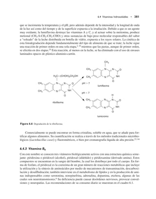 que se incrementa la temperatura y el pH, pero además depende de la intensidad y la longitud de onda
de la luz así como del tiempo y de la superficie expuesta a la irradiación. Debido a que es un agente
muy oxidante, la lumiflavina destruye las vitaminas A y C, y al actuar sobre la metionina, produce
metional (CH3-S-CH2-CH2-CHO) y otras sustancias de bajo peso molecular responsables del sabor
a “soleado” de la leche distribuida en botella de vidrio, expuesta a los rayos solares. La cinética de
esta fotodegradación depende fundamentalmente del tipo de alimento de que se trate; la leche sigue
una reacción de primer orden en una sola etapa,2, 55 mientras que las pastas, aunque de primer orden,
se efectúa en dos etapas.25 Esta reacción, al menos en la leche, se ha eliminado con el uso de envases
laminados opacos de plástico-aluminio-cartón.
Comercialmente se puede encontrar en forma cristalina, soluble en agua, que se añade para for-
tificar algunos alimentos. Su cuantificación se realiza a través de los métodos tradicio