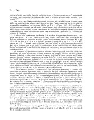 24 • Agua
que es suficiente para inhibir bacterias patógenas, como el Staphylococcus aureus,26 aunque es in-
suficiente para evitar hongos y levaduras, por lo que en su elaboración se añaden sorbatos y ben-
zoatos.10, 15
Estos productos se fabrican quitándole agua al alimento o adicionándole solutos altamente hidra-
tables que retienen agua y reducen consecuentemente la aa. En el primer caso, la concentración por
evaporación es muy común y se emplea en la leche, que de aa  0.97 pasa a 0.80  0.82, con lo que se
obtiene una leche evaporada con una mayor vida de anaquel; de la misma manera se fabrican merme-
ladas, dulces, jaleas, néctares y otros. La reducción del contenido de agua provoca la concentración
de otras sustancias, como los ácidos que abaten el pH y que también contribuyen a la estabilidad mi-
crobiana del alimento.
La influencia de los solutos en la reducción de la actividad del agua en un alimento es muy com-
pleja; la ecuación (1) se refiere a sistemas ideales, muy simples, de los cuales no existen muchos. Só-
lo como un ejemplo de aplicación de dicha fórmula, considérese un litro de agua pura, por lo que
Ms  0 y por tanto aa  1.0; si se le añaden 2 moles de sacarosa (684 g, pm  342), la aa  0.96,
ya que Ma  55.5 (1,000/18). Si fuera almidón (pm  un millón), se requeriría una mayor cantidad
para lograr el mismo valor, lo que indica la gran influencia de los solutos de bajo pm. Las desviacio-
nes de la ecuación (1) en un alimento se comprueban fácilmente, y son más notorias mientras más
complejo sea éste.
Los solutos de bajo pm se seleccionan de acuerdo con su solubilidad, eficiencia, sabor, com-
patibilidad, pH, costo, regulaciones, etcétera; se tienen, por ejemplo, azúcares (sacarosa, glucosa,
fructosa, maltosa y lactosa), sales (cloruros de sodio y de potasio y varios fosfatos), polialcoholes
(sorbitol, glicerina, manitol y propilenglicol), ácidos (fosfórico, láctico, cítrico, ascórbico y fumári-
co), hidrolizados de proteína, etcétera.12, 16, 38, 39 Es claro que la concentración requerida para cada
uno de ellos depende de muchos factores, como el sabor. Por ejemplo, para reducir la actividad del agua
de un cárnico con la sola adición de NaCl, se necesitaría tal concentración de sal que volvería el pro-
ducto imposible de comer. La combinación de estas sustancias, junto con los conservadores y otros
agentes, provoca la estabilidad de los alimentos de humedad intermedia.
Al ser un potencial químico, la diferencia de aa que existe entre el exterior y el alimento, o in-
cluso entre sus propios ingredientes, causa la migración del agua. El material del envase es funda-
mental, ya que si éste es permeable y el alimento se almacena en una atmósfera de HR mayor que la
de equilibrio, habrá una migración hacia el interior (higroscopicidad), y la aa se incrementará; por el
contrario, si la humedad externa es inferior, se deshidratará. Aun cuando el material de empaque sea
totalmente impermeable, la actividad del agua puede incrementarse con la temperatura (figura 1.9).
En cualquier caso, el alimento tendrá una aa distinta que favorecerá el crecimiento de microorganis-
mos o de reacciones indeseables.
Por otra parte, esta transferencia de agua también ocurre internamente entre los constituyentes
de un alimento, como sucede en las barras de los cereales con algunos componentes de humedad in-
termedia. El exterior es una galleta seca con 0.3 de aa (bajo potencial químico), mientras que el re-
lleno de frutas es de 0.7 (alto potencial químico), o más. Este diferencial provoca la migración de
agua y la hidratación de la galleta, lo que conlleva a una reducción de su crujencia y facilita la oxi-
dación de sus grasas. Al reducirse el contenido de humedad del relleno, su azúcar cristaliza y libera
más agua, lo que a su vez aumenta la aa y acelera su migración.
Es posible que un alimento tenga dos componentes, uno con 15% y otro con 25% de humedad,
y la transferencia se haga del menor al mayor debido a sus distintas aa, y no con base en sus conte-
nidos de agua.
Además de los alimentos, muchos productos y preparaciones comerciales de pigmentos y de vi-
taminas alcanzan su mayor estabilidad cuando se les ajusta la actividad del agua en el intervalo de
los de humedad intermedia.
 