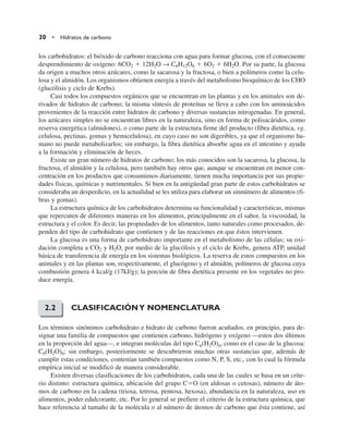 30 • Hidratos de carbono
los carbohidratos: el bióxido de carbono reacciona con agua para formar glucosa, con el consecuente
desprendimiento de oxígeno: 6CO2  12H2O → C6H12O6  6O2  6H2O. Por su parte, la glucosa
da origen a muchos otros azúcares, como la sacarosa y la fructosa, o bien a polímeros como la celu-
losa y el almidón. Los organismos obtienen energía a través del metabolismo bioquímico de los CHO
(glucólisis y ciclo de Krebs).
Casi todos los compuestos orgánicos que se encuentran en las plantas y en los animales son de-
rivados de hidratos de carbono; la misma síntesis de proteínas se lleva a cabo con los aminoácidos
provenientes de la reacción entre hidratos de carbono y diversas sustancias nitrogenadas. En general,
los azúcares simples no se encuentran libres en la naturaleza, sino en forma de polisacáridos, como
reserva energética (almidones), o como parte de la estructura firme del producto (fibra dietética, vg.
celulosa, pectinas, gomas y hemicelulosa), en cuyo caso no son digeribles, ya que el organismo hu-
mano no puede metabolizarlos; sin embargo, la fibra dietética absorbe agua en el intestino y ayuda
a la formación y eliminación de heces.
Existe un gran número de hidratos de carbono; los más conocidos son la sacarosa, la glucosa, la
fructosa, el almidón y la celulosa, pero también hay otros que, aunque se encuentran en menor con-
centración en los productos que consumimos diariamente, tienen mucha importancia por sus propie-
dades físicas, químicas y nutrimentales. Si bien en la antigüedad gran parte de estos carbohidratos se
consideraba un desperdicio, en la actualidad se les utiliza para elaborar un sinnúmero de alimentos (fi-
bras y gomas).
La estructura química de los carbohidratos determina su funcionalidad y características, mismas
que repercuten de diferentes maneras en los alimentos, principalmente en el sabor, la viscosidad, la
estructura y el color. Es decir, las propiedades de los alimentos, tanto naturales como procesados, de-
penden del tipo de carbohidrato que contienen y de las reacciones en que éstos intervienen.
La glucosa es una forma de carbohidrato importante en el metabolismo de las células; su oxi-
dación completa a CO2 y H2O, por medio de la glucólisis y el ciclo de Krebs, genera ATP, unidad
básica de transferencia de energía en los sistemas biológicos. La reserva de estos compuestos en los
animales y en las plantas son, respectivamente, el glucógeno y el almidón, polímeros de glucosa cuya
combustión genera 4 kcal/g (17kJ/g); la porción de fibra dietética presente en los vegetales no pro-
duce energía.
CLASIFICACIÓNY NOMENCLATURA
Los términos sinónimos carbohidrato e hidrato de carbono fueron acuñados, en principio, para de-
signar una familia de compuestos que contienen carbono, hidrógeno y oxígeno —estos dos últimos
en la proporción del agua—, e integran moléculas del tipo Cn(H2O)n, como en el caso de la glucosa:
C6(H2O)6; sin embargo, posteriormente se descubrieron muchas otras sustancias que, además de
cumplir estas condiciones, contenían también compuestos como N, P, S, etc., con lo cual la fórmula
empírica inicial se modificó de manera considerable.
Existen diversas clasificaciones de los carbohidratos, cada una de las cuales se basa en un crite-
rio distinto: estructura química, ubicación del grupo CO (en aldosas o cetosas), número de áto-
mos de carbono en la cadena (triosa, tetrosa, pentosa, hexosa), abundancia en la naturaleza, uso en
alimentos, poder edulcorante, etc. Por lo general se prefiere el criterio de la estructura química, que
hace referencia al tamaño de la molécula o al número de átomos de carbono que ésta contiene, así
2.2
 