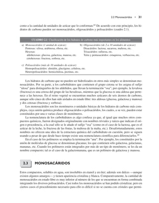 2.3 Monosacáridos • 31
como a la cantidad de unidades de azúcar que lo conforman.85 De acuerdo con este principio, los hi-
dratos de carbono pueden ser monosacáridos, oligosacáridos y polisacáridos (cuadro 2.1).
CUADRO 2.1 Clasificación de los hidratos de carbono más importantes en los alimentos
a) Monosacáridos (1 unidad de azúcar) b) Oligosacáridos (de 2 a 10 unidades de azúcar)
Pentosas: xilosa, arabinosa, ribosa, etc. Disacáridos: lactosa, sacarosa, maltosa, etc.
Hexosas: Trisacáridos: rafinosa, etc.
aldohexosas: glucosa, galactosa, manosa, etc. Tetra y pentasacáridos: estaquiosa, verbascosa, etc.
cetohexosas: fructosa, sorbosa, etc.
c) Polisacáridos (más de 10 unidades de azúcar)
Homopolisacáridos: almidón, glucógeno, celulosa, etc.
Heteropolisacáridos: hemicelulosa, pectinas, etc.
Los hidratos de carbono que no pueden ser hidrolizados en otros más simples se denominan mo-
nosacáridos. Por su parte, a los carbohidratos que contienen el grupo cetona se les asigna el sufijo
“ulosa” para distinguirlos de los aldehídos, que llevan la terminación “osa”; por ejemplo, la levulosa
(fructosa) es una cetosa del grupo de las hexulosas, mientras que la glucosa es una aldosa que perte-
nece a las hexosas. En el reino vegetal se encuentran muchos azúcares de seis átomos de carbono,
aunque sólo cinco de ellos han sido aislados en estado libre: tres aldosas (glucosa, galactosa y manosa)
y dos cetosas (fructosa y sorbosa).
Los monosacáridos son los monómeros o unidades básicas de los hidratos de carbono más com-
plejos, cuya unión química produce oligosacáridos o polisacáridos, los cuales, a su vez, pueden estar
constituidos por una o varias clases de monómeros.
La nomenclatura de los carbohidratos es algo confusa ya que, al igual que muchos otros com-
puestos químicos, fueron designados originalmente con nombres triviales y raíces que indican el ori-
gen o procedencia, a la cual sólo se le añade el sufijo “osa” (como en el caso de la lactosa, que es el
azúcar de la leche, la fructosa de las frutas, la maltosa de la malta, etc.). Desafortunadamente, estos
nombres no ofrecen una idea de la estructura química del carbohidrato en cuestión, pero se siguen
usando a pesar de que desde hace tiempo existe una nomenclatura científica para diferenciarlos.10
En el caso de los polímeros se emplea la terminación “ana”. Por ejemplo, los constituidos por la
unión de moléculas de glucosa se denominan glucanas; los que contienen sólo galactosa, galactanas,
mananas, etc. Cuando los polímeros están integrados por más de un tipo de monómero, se les da un
nombre compuesto; tal es el caso de la galactomanana, que es un polímero de galactosa y manosa.
MONOSACÁRIDOS
Estos compuestos, solubles en agua, son insolubles en etanol y en éter; además son dulces —aunque
existen algunos amargos— y tienen apariencia cristalina y blanca. Comparativamente, la cantidad de
monosacáridos en estado libre es muy inferior al número de los que se encuentran en forma combinada
integrando los diversos polisacáridos. Casi todos los monosacáridos se han podido cristalizar, pero en
ciertos casos el procedimiento necesario para ello es difícil si no se cuenta con cristales que permi-
2.3
 