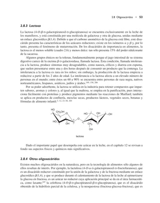 2.8.3 Lactosa
La lactosa (4-O-b-D-galactopiranosil-D-glucopiranosa) se encuentra exclusivamente en la leche de
los mamíferos, y está constituida por una molécula de galactosa y otra de glucosa, unidas mediante
un enlace glucosídico b(1,4). Debido a que el carbono anomérico de la glucosa está libre, este disa-
cárido presenta las características de los azúcares reductores; existe en los isómeros a y b y, por lo
tanto, presenta el fenómeno de mutarrotación. De los disacáridos de importancia en alimentos, la
lactosa es el menos soluble (cuadro 2.6) y menos dulce: tan sólo presenta 15% del poder edulcorante
de la sacarosa.
Algunos grupos étnicos no la toleran, fundamentalmente porque el jugo intestinal de su sistema
digestivo carece de la enzima b-D-galactosidasa, llamada lactasa. Esta condición, llamada intoleran-
cia a la lactosa, produce síntomas muy desagradables, como nausea, cólicos y diarrea con espuma,
que suelen presentarse entre una y dos horas después de consumir un producto que la contenga. La
intolerancia a la lactosa es rara en los niños; sin embargo, la producción de la lactasa empieza a
reducirse a partir de los 2 años de edad. La intolerancia a la lactosa afecta a un elevado número de
personas en el mundo; entre éstos un 60 a 90% se encuentra entre personas de raza negra, nativos
norteaméricanos, hispanos, asiáticos, judíos y árabes.149, 150, 206
Por su poder adsorbente, la lactosa se utiliza en la industria para retener compuestos que impar-
ten sabores, aromas y colores y, al igual que la maltosa, se emplea en la panificación, pues interac-
ciona fácilmente con proteínas y produce pigmentos mediante las reacciones de Maillard; también
se aplica en productos de confitería, mezclas secas, productos lácteos, vegetales secos, botanas y
fórmulas de alimento infantil.3, 12, 23, 84, 201
Dado el importante papel que desempeña este azúcar en la leche, en el capítulo 12 se revisan a
fondo sus aspectos físicos y químicos más significativos.
2.8.4 Otros oligosacáridos
Existen muchos oligosacáridos en la naturaleza, pero en la tecnología de alimentos sólo algunos de
ellos resultan de interés. Por ejemplo, la lactulosa (4-O-a-D-galactopiranosil-D-fructofuranosa), que
es un disacárido reductor constituido por la unión de la galactosa y de la fructosa mediante un enlace
glucosídico b(1,4), y que se produce durante el calentamiento de la lactosa de la leche al epimerizarse
la glucosa en fructosa, es un azúcar no reductor cuya aplicación principal se da en el área farmaceúti-
ca, como laxante;197 la celobiosa (4-O-b-D-glucopiranosil-b-D-glucopiranosa), que es el disacárido
obtenido de la hidrólisis parcial de la celulosa, y la neoquestosa (fructosa-glucosa-fructosa), que es
2.8 Oligosacáridos • 53
OH
OH
O
O
HO
HO
CH2OH
CH2
OH
OH
HO
O
lactosa
b
1 4
 