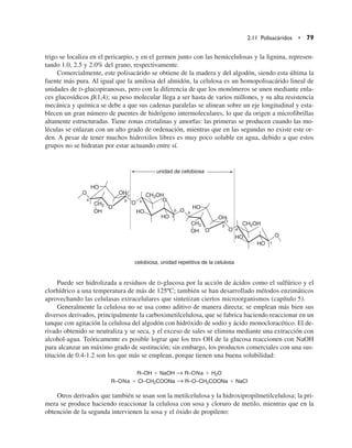 trigo se localiza en el pericarpio, y en el germen junto con las hemicelulosas y la lignina, represen-
tando 1.0, 2.5 y 2.0% del grano, respectivamente.
Comercialmente, este polisacárido se obtiene de la madera y del algodón, siendo esta última la
fuente más pura. Al igual que la amilosa del almidón, la celulosa es un homopolisacárido lineal de
unidades de D-glucopiranosas, pero con la diferencia de que los monómeros se unen mediante enla-
ces glucosídicos b(1,4); su peso molecular llega a ser hasta de varios millones, y su alta resistencia
mecánica y química se debe a que sus cadenas paralelas se alinean sobre un eje longitudinal y esta-
blecen un gran número de puentes de hidrógeno intermoleculares, lo que da origen a microfibrillas
altamente estructuradas. Tiene zonas cristalinas y amorfas: las primeras se producen cuando las mo-
léculas se enlazan con un alto grado de ordenación, mientras que en las segundas no existe este or-
den. A pesar de tener muchos hidroxilos libres es muy poco soluble en agua, debido a que estos
grupos no se hidratan por estar actuando entre sí.
Puede ser hidrolizada a residuos de D-glucosa por la acción de ácidos como el sulfúrico y el
clorhídrico a una temperatura de más de 125ºC; también se han desarrollado métodos enzimáticos
aprovechando las celulasas extracelulares que sintetizan ciertos microorganismos (capítulo 5).
Generalmente la celulosa no se usa como aditivo de manera directa; se emplean más bien sus
diversos derivados, principalmente la carboximetilcelulosa, que se fabrica haciendo reaccionar en un
tanque con agitación la celulosa del algodón con hidróxido de sodio y ácido monocloracético. El de-
rivado obtenido se neutraliza y se seca, y el exceso de sales se elimina mediante una extracción con
alcohol-agua. Teóricamente es posible lograr que los tres OH de la glucosa reaccionen con NaOH
para alcanzar un máximo grado de sustitución; sin embargo, los productos comerciales con una sus-
titución de 0.4-1.2 son los que más se emplean, porque tienen una buena solubilidad:
R–OH  NaOH → R–ONa  H2O
R–ONa  Cl–CH2COONa → R–O–CH2COONa  NaCl
Otros derivados que también se usan son la metilcelulosa y la hidroxipropilmetilcelulosa; la pri-
mera se produce haciendo reaccionar la celulosa con sosa y cloruro de metilo, mientras que en la
obtención de la segunda intervienen la sosa y el óxido de propileno:
2.11 Polisacáridos • 79
HO
CH2OH
CH2OH
CH2
CH2
HO
HO
HO
HO
HO
OH
OH
OH
OH
O
O
O
O
O
O
O
O
4 4
4
4
1
1
1
1



unidad de celobiosa
celobiosa, unidad repetitiva de la celulosa
 