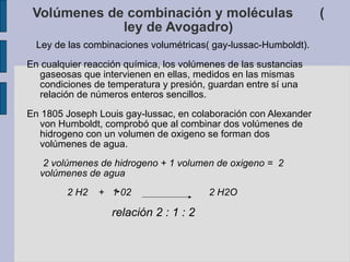 Volúmenes de combinación y moléculas  ( ley de Avogadro) Ley de las combinaciones volumétricas( gay-lussac-Humboldt). En cualquier reacción química, los volúmenes de las sustancias gaseosas que intervienen en ellas, medidos en las mismas condiciones de temperatura y presión, guardan entre sí una relación de números enteros sencillos.  En 1805 Joseph Louis gay-lussac, en colaboración con Alexander von Humboldt, comprobó que al combinar dos volúmenes de hidrogeno con un volumen de oxigeno se forman dos volúmenes de agua. 2 volúmenes de hidrogeno + 1 volumen de oxigeno =  2 volúmenes de agua 2 H2  +  1 02  2 H2O  relación 2 : 1 : 2 