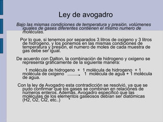 Ley de avogadro Bajo las mismas condiciones de temperatura y presión, volúmenes iguales de gases diferentes contienen el mismo numero de moléculas.  Por lo que, si tenemos por separados 3 litros de oxigeno y 3 litros de hidrogeno, y los ponemos en las mismas condiciones de temperatura y presión, el numero de moles de cada muestra de gas debe ser igual. De acuerdo con Dalton, la combinación de hidrogeno y oxigeno se representa gráficamente de la siguiente manera:  1 molécula de hidrogeno  +  1 molécula de hidrogeno  + 1 molécula de oxigeno  1  molécula de agua + 1 molécula de agua. Con la ley de Avogadro esta contradicción se resolvió, ya que se pudo confirmar que los gases se combinan en relaciones de números enteros. Además, Avogadro especificó que las moléculas de los elementos gaseosos debían ser diatómicas (H2, O2, Cl2, etc..) 