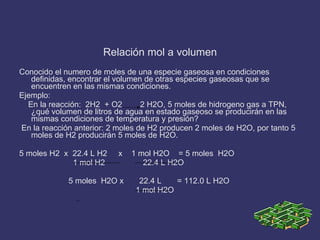 Relación mol a volumen Conocido el numero de moles de una especie gaseosa en condiciones definidas, encontrar el volumen de otras especies gaseosas que se encuentren en las mismas condiciones. Ejemplo: En la reacción:  2H2  + O2  2 H2O, 5 moles de hidrogeno gas a TPN, ¿qué volumen de litros de agua en estado gaseoso se producirán en las mismas condiciones de temperatura y presión? En la reacción anterior: 2 moles de H2 producen 2 moles de H2O, por tanto 5 moles de H2 producirán 5 moles de H2O. 5 moles H2  x  22.4 L H2  x  1 mol H2O  = 5 moles  H2O 1 mol H2  22.4 L H2O 5 moles  H2O x  22.4 L  = 112.0 L H2O 1 mol H2O 