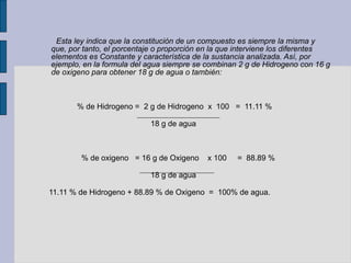 Esta ley indica que la constitución de un compuesto es siempre la misma y que, por tanto, el porcentaje o proporción en la que interviene los diferentes elementos es Constante y característica de la sustancia analizada. Así, por ejemplo, en la formula del agua siempre se combinan 2 g de Hidrogeno con 16 g de oxigeno para obtener 18 g de agua o también:  % de Hidrogeno =  2 g de Hidrogeno  x  100  =  11.11 % 18 g de agua % de oxigeno  = 16 g de Oxigeno  x 100  =  88.89 % 18 g de agua 11.11 % de Hidrogeno + 88.89 % de Oxigeno  =  100% de agua. 