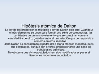 Hipótesis atómica de Dalton La ley de las proporciones múltiples o ley de Dalton dice que: Cuando 2 o más elementos se unen para formar una serie de compuestos, las cantidades de un mismo elemento que se combinan con una cantidad fija de otro, guardan entre sí una relación que corresponde a números enteros sencillos.  John Dalton es considerado el padre del a teoría atómica moderna, pues sus postulados, aunque con errores, proporcionaron una base de trabajo a los químicos. No obstante que dicho postulados han sido modificados al pasar el tiempo, es importante enunciarlos:  