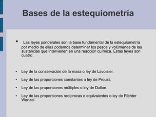 Bases de la estequiometría Las leyes ponderales son la base fundamental de la estequiometría por medio de ellas podemos determinar los pesos y volúmenes de las sustancias que intervienen en una reacción química. Estas leyes son cuatro: Ley de la conservación de la masa o ley de Lavoisier. Ley de las proporciones constantes o ley de Proust. Ley de las proporciones múltiples o ley de Dalton. Ley de las proporciones recíprocas o equivalentes o ley de Richter Wenzel. 