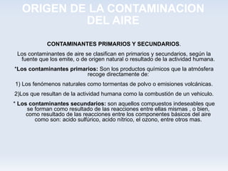 ORIGEN DE LA CONTAMINACION DEL AIRE CONTAMINANTES PRIMARIOS Y SECUNDARIOS . Los contaminantes de aire se clasifican en primarios y secundarios, según la fuente que los emite, o de origen natural o resultado de la actividad humana. * Los contaminantes primarios:  Son los productos químicos que la atmósfera recoge directamente de: 1) Los fenómenos naturales como tormentas de polvo o emisiones volcánicas. 2)Los que resultan de la actividad humana como la combustión de un vehiculo. *  Los contaminantes secundarios:  son aquellos compuestos indeseables que se forman como resultado de las reacciones entre ellas mismas , o bien, como resultado de las reacciones entre los componentes básicos del aire como son: acido sulfúrico, acido nítrico, el ozono, entre otros mas. 