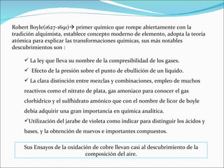 La ley que lleva su nombre de la compresibilidad de los gases. Efecto de la presión sobre el punto de ebullición de un liquido. La clara distinción entre mezclas y combinaciones, empleo de muchos reactivos como el nitrato de plata, gas amoniaco para conocer el gas clorhídrico y el sulfhidrato amónico que con el nombre de licor de boyle debía adquirir una gran importancia en química analítica. Utilización del jarabe de violeta como indicar para distinguir los ácidos y bases, y la obtención de nuevos e importantes compuestos. Sus Ensayos de la oxidación de cobre llevan casi al descubrimiento de la composición del aire. Robert Boyle(1627-1691)   primer químico que rompe abiertamente con la tradición alquimista, establece concepto moderno de elemento, adopta la teoría atómica para explicar las transformaciones químicas, sus más notables descubrimientos son :  