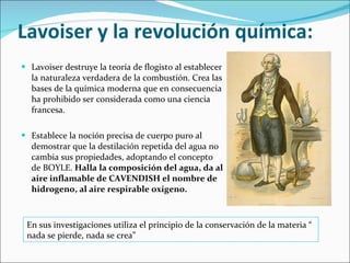 Lavoiser y la revolución química: Lavoiser destruye la teoría de flogisto al establecer la naturaleza verdadera de la combustión. Crea las bases de la química moderna que en consecuencia ha prohibido ser considerada como una ciencia francesa. Establece la noción precisa de cuerpo puro al demostrar que la destilación repetida del agua no cambia sus propiedades, adoptando el concepto de BOYLE.  Halla la composición del agua, da al aire inflamable de CAVENDISH el nombre de hidrogeno, al aire respirable oxigeno. En sus investigaciones utiliza el principio de la conservación de la materia “ nada se pierde, nada se crea” 