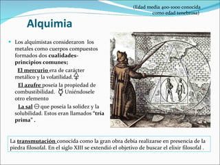 Alquimia Los alquimistas consideraron  los metales como cuerpos compuestos formados dos  cualidades- principios comunes;  El mercurio  era de carácter metálico y la volatilidad. El azufre  poseía la propiedad de combustibilidad.  Uniéndosele otro elemento  La sal   que poseía la solidez y la solubilidad. Estos eran llamados  “tría prima” . (Edad media 400-1000 conocida  como edad tenebrosa) La  transmutación   conocida como la gran obra debía realizarse en presencia de la piedra filosofal. En el siglo XIII se extendió el objetivo de buscar el elixir filosofal .  