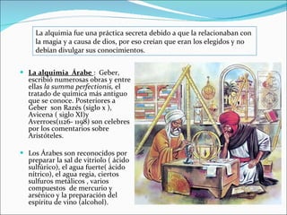 La alquimia  Árabe  :  Geber, escribió numerosas obras y entre ellas  la summa   perfectionis,  el tratado de química más antiguo que se conoce. Posteriores a Geber  son Razés (siglo x ), Avicena ( siglo XI)y Averroes(1126- 1198) son celebres por los comentarios sobre Aristóteles.  Los Árabes son reconocidos por preparar la sal de vitriolo ( ácido sulfúrico), el agua fuerte( ácido nítrico), el agua regia, ciertos sulfuros metálicos , varios compuestos  de mercurio y arsénico y la preparación del espíritu de vino (alcohol). La alquimia fue una práctica secreta debido a que la relacionaban con la magia y a causa de dios, por eso creían que eran los elegidos y no debían divulgar sus conocimientos.  