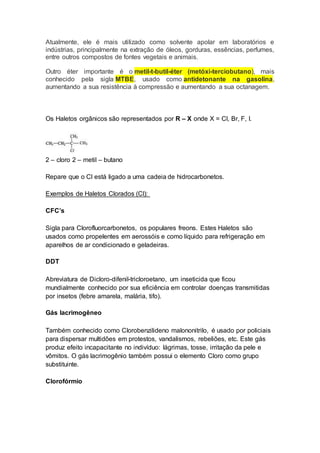 Atualmente, ele é mais utilizado como solvente apolar em laboratórios e
indústrias, principalmente na extração de óleos, gorduras, essências, perfumes,
entre outros compostos de fontes vegetais e animais.
Outro éter importante é o metil-t-butil-éter (metóxi-terciobutano), mais
conhecido pela sigla MTBE, usado como antidetonante na gasolina,
aumentando a sua resistência à compressão e aumentando a sua octanagem.
Os Haletos orgânicos são representados por R – X onde X = Cl, Br, F, I.
2 – cloro 2 – metil – butano
Repare que o Cl está ligado a uma cadeia de hidrocarbonetos.
Exemplos de Haletos Clorados (Cl):
CFC’s
Sigla para Clorofluorcarbonetos, os populares freons. Estes Haletos são
usados como propelentes em aerossóis e como líquido para refrigeração em
aparelhos de ar condicionado e geladeiras.
DDT
Abreviatura de Dicloro-difenil-tricloroetano, um inseticida que ficou
mundialmente conhecido por sua eficiência em controlar doenças transmitidas
por insetos (febre amarela, malária, tifo).
Gás lacrimogêneo
Também conhecido como Clorobenzilideno malononitrilo, é usado por policiais
para dispersar multidões em protestos, vandalismos, rebeliões, etc. Este gás
produz efeito incapacitante no indivíduo: lágrimas, tosse, irritação da pele e
vômitos. O gás lacrimogênio também possui o elemento Cloro como grupo
substituinte.
Clorofórmio
 