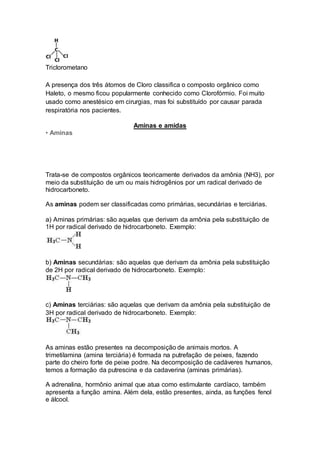 Triclorometano
A presença dos três átomos de Cloro classifica o composto orgânico como
Haleto, o mesmo ficou popularmente conhecido como Clorofórmio. Foi muito
usado como anestésico em cirurgias, mas foi substituído por causar parada
respiratória nos pacientes.
Aminas e amidas
• Aminas
Trata-se de compostos orgânicos teoricamente derivados da amônia (NH3), por
meio da substituição de um ou mais hidrogênios por um radical derivado de
hidrocarboneto.
As aminas podem ser classificadas como primárias, secundárias e terciárias.
a) Aminas primárias: são aquelas que derivam da amônia pela substituição de
1H por radical derivado de hidrocarboneto. Exemplo:
b) Aminas secundárias: são aquelas que derivam da amônia pela substituição
de 2H por radical derivado de hidrocarboneto. Exemplo:
c) Aminas terciárias: são aquelas que derivam da amônia pela substituição de
3H por radical derivado de hidrocarboneto. Exemplo:
As aminas estão presentes na decomposição de animais mortos. A
trimetilamina (amina terciária) é formada na putrefação de peixes, fazendo
parte do cheiro forte de peixe podre. Na decomposição de cadáveres humanos,
temos a formação da putrescina e da cadaverina (aminas primárias).
A adrenalina, hormônio animal que atua como estimulante cardíaco, também
apresenta a função amina. Além dela, estão presentes, ainda, as funções fenol
e álcool.
 