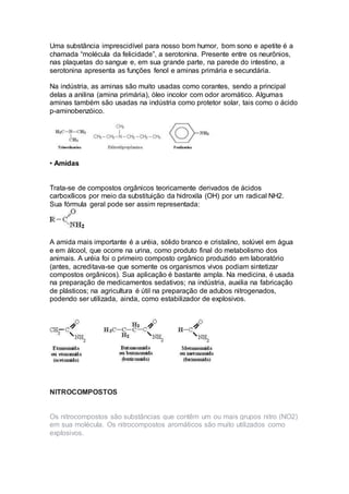 Uma substância imprescidível para nosso bom humor, bom sono e apetite é a
chamada “molécula da felicidade”, a serotonina. Presente entre os neurônios,
nas plaquetas do sangue e, em sua grande parte, na parede do intestino, a
serotonina apresenta as funções fenol e aminas primária e secundária.
Na indústria, as aminas são muito usadas como corantes, sendo a principal
delas a anilina (amina primária), óleo incolor com odor aromático. Algumas
aminas também são usadas na indústria como protetor solar, tais como o ácido
p-aminobenzóico.
• Amidas
Trata-se de compostos orgânicos teoricamente derivados de ácidos
carboxílicos por meio da substituição da hidroxila (OH) por um radical NH2.
Sua fórmula geral pode ser assim representada:
A amida mais importante é a uréia, sólido branco e cristalino, solúvel em água
e em álcool, que ocorre na urina, como produto final do metabolismo dos
animais. A uréia foi o primeiro composto orgânico produzido em laboratório
(antes, acreditava-se que somente os organismos vivos podiam sintetizar
compostos orgânicos). Sua aplicação é bastante ampla. Na medicina, é usada
na preparação de medicamentos sedativos; na indústria, auxilia na fabricação
de plásticos; na agricultura é útil na preparação de adubos nitrogenados,
podendo ser utilizada, ainda, como estabilizador de explosivos.
NITROCOMPOSTOS
Os nitrocompostos são substâncias que contêm um ou mais grupos nitro (NO2)
em sua molécula. Os nitrocompostos aromáticos são muito utilizados como
explosivos.
 