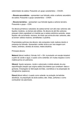 extremidade da cadeia. Possuindo um grupo característico – CH2OH.
- Álcoois secundários – apresentam sua hidroxila unida a carbono secundário
da cadeia. Possuindo o grupo característico – CHOH.
- Álcoois terciários – apresentam sua hidroxila ligada a carbono terciário.
Possuindo o grupo – COH.
Os álcoois primários e saturados de cadeia normal com até onze carbonos são
líquidos incolores, os demais são sólidos. Os álcoois de até três carbonos
possuem cheiro agradável e à medida que a cadeia carbônica aumenta, esses
líquidos vão se tornando viscosos, de modo que acima de onze carbonos, eles
se tornam sólidos inodoros, semelhantes à parafina.
Propriedades químicas dos álcoois: são compostos muito reativos devido à
presença da hidroxila. Apresentam caráter ácido e por isso reagem com
metais, anidridos, cloretos de ácidos, metais alcalinos.
Principais álcoois:
Metanol (álcool metílico): fórmula H3C ─ OH, é produzido em escala industrial
a partir de carvão e água, é usado como solventes em muitas reações e como
matéria-prima em polímeros.
Glicerol: líquido xaroposo, incolor e adocicado, é obtido através de uma
saponificação (reação que origina sabão) dos ésteres que constituem óleos e
gorduras. Empregado na fabricação de tintas, cosméticos e na preparação de
nitroglicerina (explosivo).
Etanol (álcool etílico): é usado como solvente na produção de bebidas
alcoólicas, na preparação de ácido acético, éter, tintas, perfumes e como
combustível de automóveis.
 