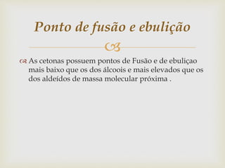
 As cetonas possuem pontos de Fusão e de ebuliçao
mais baixo que os dos álcoois e mais elevados que os
dos aldeídos de massa molecular próxima .
Ponto de fusão e ebulição
 