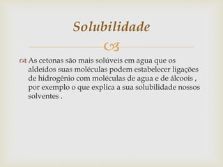 
 As cetonas são mais solúveis em agua que os
aldeídos suas moléculas podem estabelecer ligações
de hidrogênio com moléculas de agua e de álcoois ,
por exemplo o que explica a sua solubilidade nossos
solventes .
Solubilidade
 