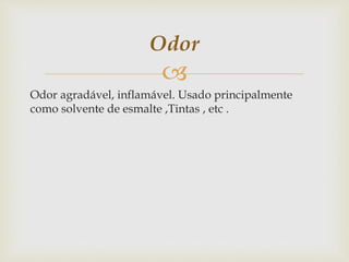 
Odor agradável, inflamável. Usado principalmente
como solvente de esmalte ,Tintas , etc .
Odor
 